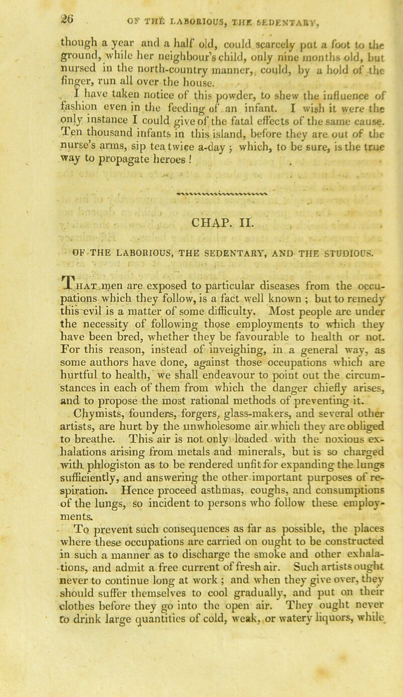 though a year and a half old, could scarcely put a foot to the ground, while her neighbour’s child, only nine months old, but nursed in the north-country manner, could, by a hold of the finger, run all over the house. I have taken notice of this powder, to shew the influence of fashion even in the feeding of an infant. I wish it were the only instance I could give of the fatal effects of the same cause. Ten thousand infants in this island, before they are out of the nurse’s arms, sip tea twice a-day ■, which, to be sure, is the true way to propagate heroes ! CHAP. II. . • , OF THE LABORIOUS, THE SEDENTARY, AND THE STUDIOUS. That .men are exposed to particular diseases from the occu- pations which they follow, is a fact well known ; but to remedy this'evil is a matter of some difficulty. Most people are under the necessity of following those employments to which they have been bred, whether they be favourable to health or not. For this reason, instead of inveighing, in a general way, as some authors have done, against those occupations which are hurtful to health, we shall endeavour to point out the circum- stances in each of them from which the danger chiefly arises, and to propose the most rational methods of preventing it. Chymists, founders, forgers, glass-makers, and several other artists, are hurt by the unwholesome air which they are obliged to breathe. This air is not only loaded with the noxious ex- halations arising from metals and minerals, but is so charged with, phlogiston as to be rendered unfit for expanding the lungs sufficiently, and answering the other important purposes of re- spiration. Hence proceed asthmas, coughs, and consumptions of the lungs, so incident to persons who follow these employ- ments. To prevent such consequences as far as possible, the places where these occupations are carried on ought to be constructed in such a manner as to discharge the smoke and other exhala- tions, and admit a free current of fresh air. Such artists ought never to continue long at work ; and when they give over, they should suffer themselves to cool gradually, and put on their clothes before they go into the open air. They ought never To drink large quantities of cold, weak, or watery liquors, while