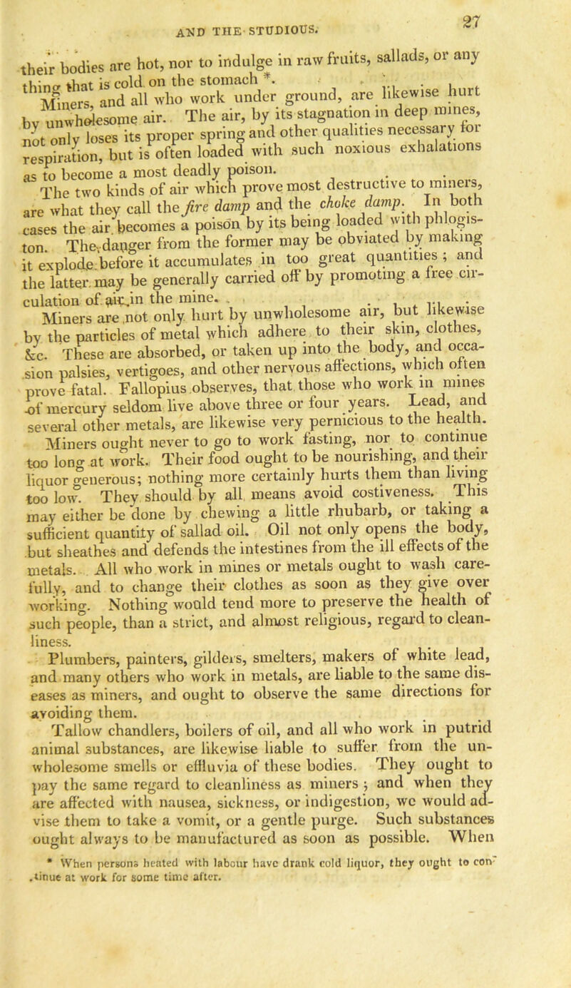 and the-studious. their bodies arc hot, nor to indulge in raw fruits, sallads, or any thin<y that is cold, on the stomach *. - . . Miners and all who work under ground, are likewise hu t bv unwholesome air. The air, by its stagnation in deep mines not only loses its proper spring and other qualities necessary respiration, but is often loaded with such noxious exhalations as to become a most deadly poison. • The two kinds of air which prove most destructive to miners, are what they call the/re damp and the choke damp. In both cases the air becomes a poison by its being loaded with phlog.s- ton. The,danger from the former may be obviated by making it explode.before it accumulates in too great quantities ; and the latter, may be generally carried oil by promoting a lree cn- culation ofqucdn the mine. . . . , r, • Miners are not only hurt by unwholesome air, but likewise by the particles of metal which adhere to their skin, clothes, &c. These are absorbed, or taken up into the body, and occa- sion palsies, vertigoes, and other nervous affections, which often prove fatal. Fallopius observes, that those who work in mines -of mercury seldom live above three or lour years. Lead, and several other metals, are likewise very pernicious to the health. Miners ought never to go to work fasting, nor to continue too loner .at work. Their food ought to be nourishing, and their liquor o-enerous; nothing more certainly hurts them than living too loi° They should by all means avoid costiveness. This may either be done by chewing a little rhubarb, or taking a sufficient quantity of sallad oil. Oil not only opens the body, but sheathes and defends the intestines from the ill effects of the metals. All who work in mines or metals ought to wash care- fully, and to change their clothes as soon as they give over- working. Nothing would tend more to preserve the health of such people, than a strict, and almost religious, regard to clean- liness. Plumbers, painters, gilders, smelters, makers of white lead, and many others who work in metals, are liable to the same dis- eases as miners, and ought to observe the same directions for avoiding them. Tallow chandlers, boilers of oil, and all who work in putrid animal substances, are likewise liable to suffer from the un- wholesome smells or effluvia of these bodies. They ought to pay the same regard to cleanliness as miners ; and when they are affected with nausea, sickness, or indigestion, wc would ad- vise them to take a vomit, or a gentle purge. Such substances ought always to he manufactured as soon as possible. When * When persons heated with labour have drank cold liquor, they ought to con .tinue at work for some time after.