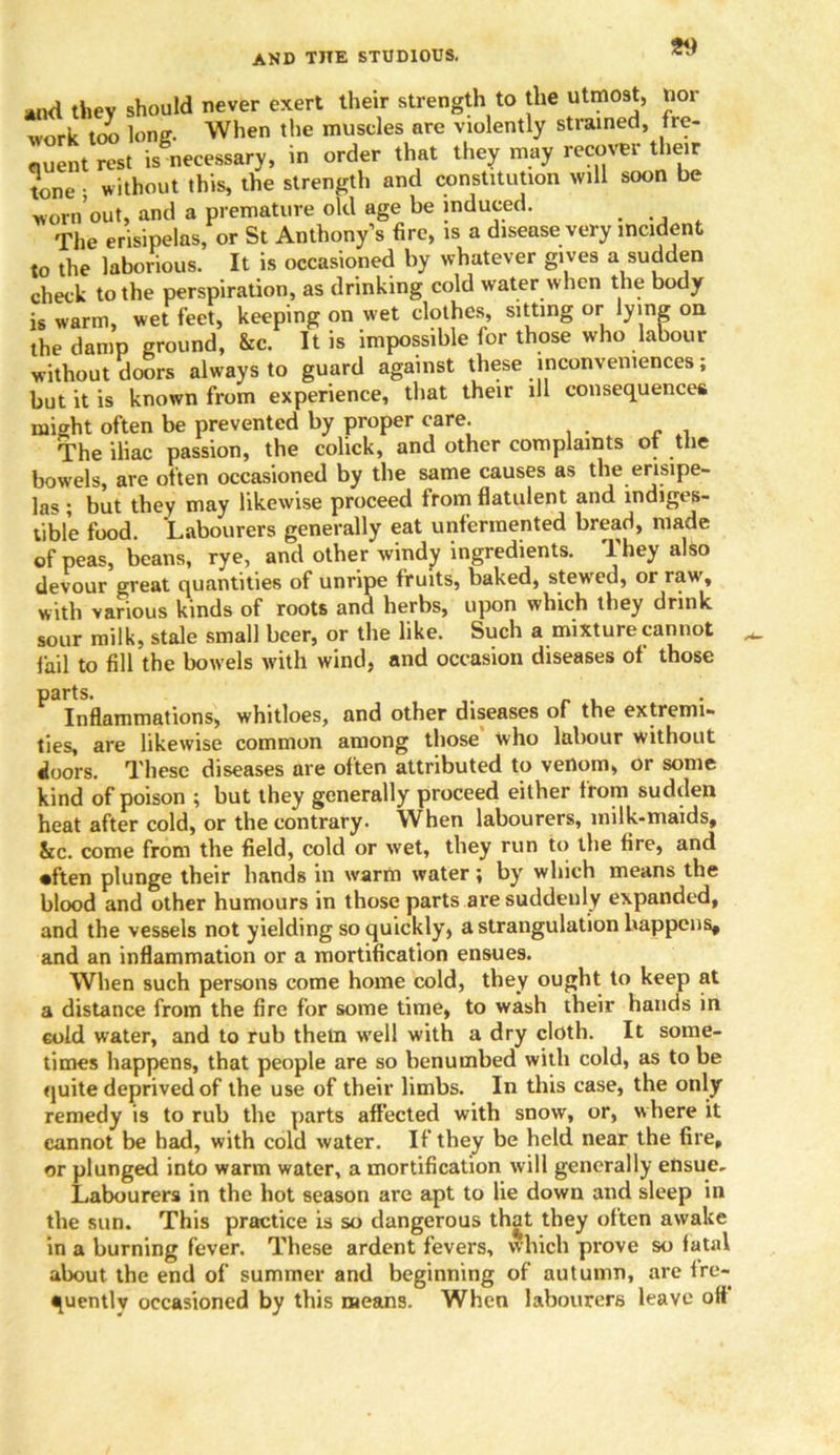 *nd they should never exert their strength to the utmost, nor work too lone. When the muscles are violently strained, fre- quent rest is necessary, in order that they may recover their tone • without this, the strength and constitution will soon be worn’out, and a premature old age be induced. The erisipelas, or St Anthony’s fire, is a disease very incident to the laborious. It is occasioned by whatever gives a sudden check to the perspiration, as drinking cold water when the body is warm, wet feet, keeping on wet clothes, sitting or lying on the damp ground, &c. It is impossible for those who labour without doors always to guard against these inconveniences; but it is known from experience, that their ill consequences might often be prevented by proper care. The iliac passion, the colick, and other complaints of the bowels, are often occasioned by the same causes as the erisipe- las ; but they may likewise proceed from flatulent and indiges- tible food. Labourers generally eat unferraented bread, made of peas, beans, rye, and other windy ingredients. They also devour great quantities of unripe fruits, baked, stewed, or raw, with various kinds of roots and herbs, upon which they drink sour milk, stale small beer, or the like. Such a mixture cannot fail to fill the bowels with wind, and occasion diseases of those parts. Inflammations, whitloes, and other diseases of the extremi- ties, are likewise common among those who labour without doors. These diseases are often attributed to venom, or some kind of poison ; but they generally proceed either from sudden heat after cold, or the contrary. When labourers, milk-maids, &c. come from the field, cold or wet, they run to the fire, and •ften plunge their hands in warm water; by which means the blood and other humours in those parts are suddenly expanded, and the vessels not yielding so quickly, a strangulation happens, and an inflammation or a mortification ensues. When such persons come home cold, they ought to keep at a distance from the fire for some time, to wash their hands in cold water, and to rub them well with a dry cloth. It some- times happens, that people are so benumbed with cold, as to be quite deprived of the use of their limbs. In this case, the only remedy is to rub the parts affected with snow, or, where it cannot be had, with cold water. If they be held near the fire, or plunged into warm water, a mortification will generally ensue. Labourers in the hot season are apt to lie down and sleep in the sun. This practice is so dangerous that they often awake in a burning fever. These ardent fevers, which prove so fatal about the end of summer and beginning of autumn, are fre- quently occasioned by this means. When labourers leave off