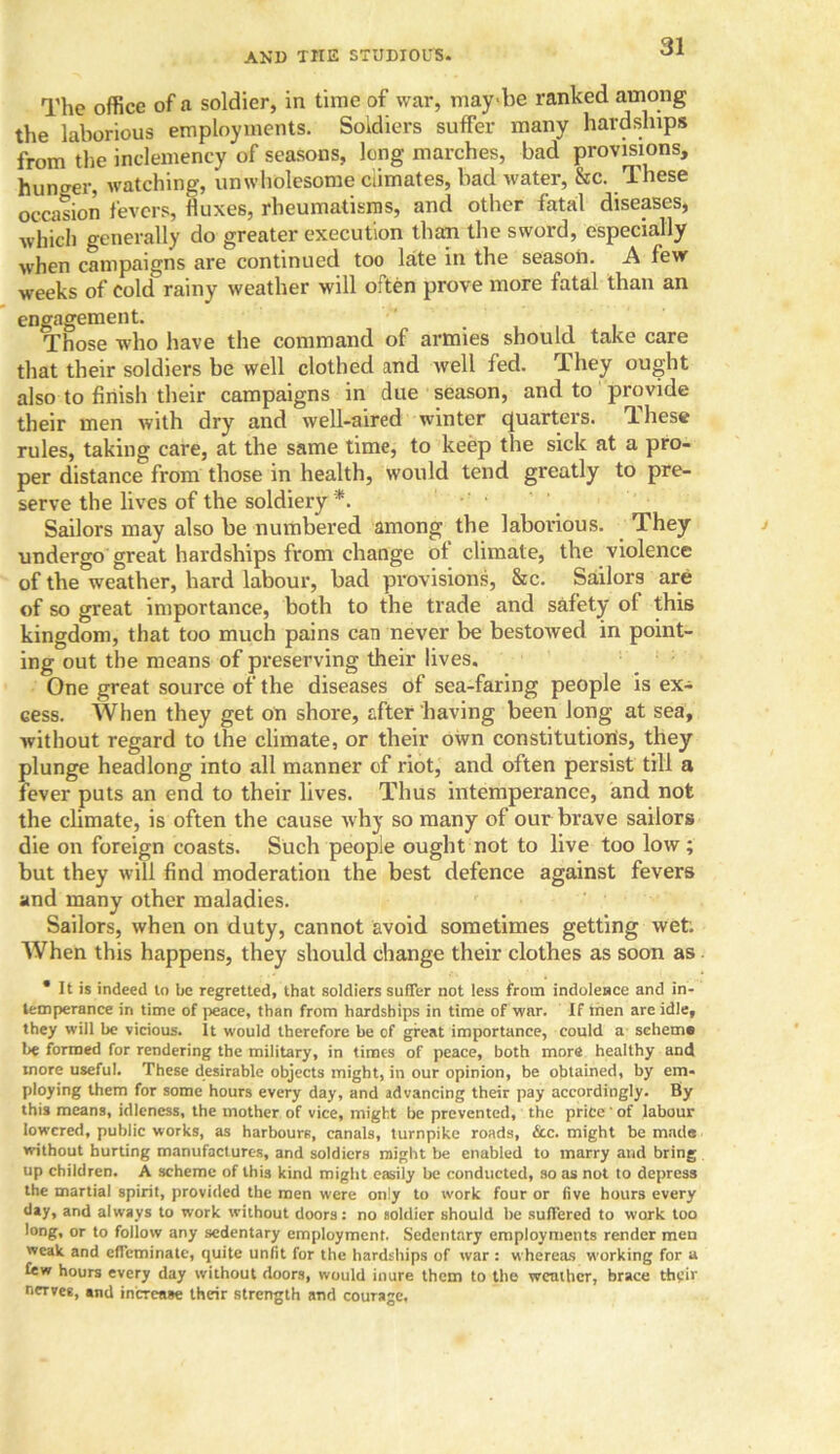 The office of a soldier, in time of war, maybe ranked among the laborious employments. Soldiers suffer many hardships from the inclemency of seasons, long marches, bad provisions, hunger, watching, unwholesome Climates, bad water, &c. These occasion fevers, fluxes, rheumatisms, and other fatal diseases, which generally do greater execution than the sword, especially when campaigns are continued too late in the season. A few weeks of cold rainy weather will often prove more fatal than an engagement. Those who have the command of armies should take care that their soldiers be well clothed and well fed. rIhey ought also to finish their campaigns in due season, and to provide their men with dry and well-aired winter quarters. These rules, taking care, at the same time, to keep the sick at a pro- per distance from those in health, would tend greatly to pre- serve the lives of the soldiery *. Sailors may also be numbered among the laborious. They undergo great hardships from change of climate, the violence of the weather, hard labour, bad provisions, Sec. Sailors are of so great importance, both to the trade and safety of this kingdom, that too much pains can never be bestowed in point- ing out the means of preserving their lives. One great source of the diseases of sea-faring people is ex- cess. When they get on shore, after having been long at sea, without regard to the climate, or their own constitution's, they plunge headlong into all manner of riot, and often persist till a fever puts an end to their lives. Thus intemperance, and not the climate, is often the cause why so many of our brave sailors die on foreign coasts. Such people ought not to live too low; but they will find moderation the best defence against fevers and many other maladies. Sailors, when on duty, cannot avoid sometimes getting wet; When this happens, they should change their clothes as soon as • It is indeed to be regretted, that soldiers suffer not less from indolence and in- temperance in time of peace, than from hardships in time of war. If men are idle, they will be vicious. It would therefore be of great importance, could a scheme be formed for rendering the military, in times of peace, both more healthy and more useful. These desirable objects might, in our opinion, be obtained, by em- ploying them for some hours every day, and advancing their pay accordingly. By this means, idleness, the mother of vice, might be prevented, the price' of labour lowered, public works, as harbours, canals, turnpike roads, &c. might be made without hurting manufactures, and soldiers might be enabled to marry and bring up children. A scheme of this kind might easily be conducted, so as not to depress the martial spirit, provided the men were only to work four or five hours every day, and always to work without doors: no soldier should he suffered to work too long, or to follow any sedentary employment. Sedentary employments render men weak and effeminate, quite unfit for the hardships of war : whereas working for a few hours every day without doors, would inure them to the weather, brace their neTves, and increase their strength and courage.