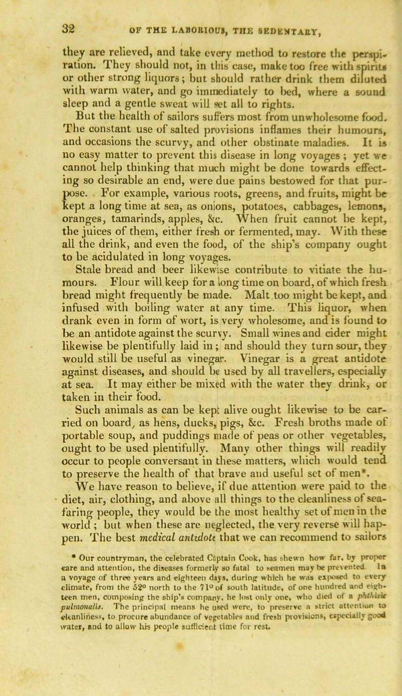 they are relieved, and take every method to restore the perspi« ration. They should not, in this case, make too free with spirits or other strong liquors; but should rather drink them diluted with warm water, and go immediately to l>ed, where a sound sleep and a gentle sweat will set all to rights. But the health of sailors suffers most from unwholesome food. The constant use of salted provisions inflames their humours, and occasions the scurvy, and other obstinate maladies. It is no easy matter to prevent this disease in long voyages ; yet we cannot help thinking that much might be done towards effect- ing so desirable an end, were due pains bestowed for that pur- pose. For example, various roots, greens, and fruits, might be kept a long time at sea, as onions, potatoes, cabbages, lemons, oranges, tamarinds, apples, &c. When fruit cannot be kept, the juices of them, either fresh or fermented, may. With these all the drink, and even the food, of the ship’s company ought to be acidulated in long voyages. Stale bread and beer likewise contribute to vitiate the hu- mours. Flour will keep for a long time on board, of which fresh, bread might frequently be made. Malt too might be kept, and infused with boiling water at any time. This liquor, when drank even in form of wort, is very wholesome, and is found to be an antidote against the scurvy. Small wines and cider might likewise be plentifully laid in ; and should they turn sour, they would still be useful as vinegar. Vinegar is a great antidote against diseases, and should be used by all travellers, especially at sea. It may either be mixed with the water they drink, or taken in their food. Such animals as can be kept alive ought likewise to be car- ried on board, as hens, ducks, pigs, &c. Fresh broths made of portable soup, and puddings made of peas or other vegetables, ought to be used plentifully. Many other things will readily occur to people conversant in these matters, which would tend, to preserve the health of that brave and useful set of men*. We have reason to believe, if due attention were paid to the diet, air, clothing, and above all things to the cleanliness of sea- faring people, they would be the most healthy set of men in the world ; but when these are neglected, the very reverse will hap- pen. The best medical antidote that we can recommend to sailors • Our countryman, the celebrated Captain Cook, has shewn how far. by proper care and attention, the diseases formerly so fatal to seamen may be prevented In a voyage of three years and eighteen dsys, during which he was exposed to every climate, from the 52° north to the 71° of south latitude, of one hundred and eigh- teen men, composing the ship’s company, he lost only one, who died of a phOtitie pulmonalu. The principal means he used were, to preserve a strict attention to cleanliness, to procure abundance of vegetables and fresh provisions, especially good water, and to allow his people sufficient lime for rest.