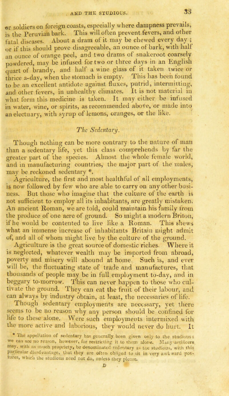 or soldiers on foreign coasts, especially where dampness prevails, is the Peruvian bark. This will often prevent fevers, and other fatal diseases. About a dram of it may be chewed every day ; or if this should prove disagreeable, an ounce of bark, with half an ounce of orange peel, and two drams of snakeroot coarsely powdered, may be infused for two or three days in an English <juart of brandy, and half a wine glass of it taken twice or thrice a-day, when the stomach is empty. This has been found to be an excellent antidote against fluxes, putrid, intermitting, and other fevers, in unhealthy climates. It is not material in what form this medicine is taken. It may either be infused in water, wine, or spirits, as recommended abotfe, or made into an electuary, with syrup of lemons, oranges, or the like. The Sedentary. Though nothing can be more contrary to the nature of man than a sedentary life, yet this class comprehends by far the greater part of the species. Almost the whole female world, and in manufacturing countries, the major part of the males, may be reckoned sedentary *. Agriculture, the first and most healthful of all employments, is now followed by few who are able to carry on any other busi- ness. But those who imagine that the culture of the earth is not sufficient to employ all its inhabitants, are greatly mistaken. An ancient Roman, we are told, could maintain his family from the produce of one acre of ground. So might a modern Briton, if he would be contented to live like a Roman. This shews what an immense increase of inhabitants Britain might admit of, and all of whom might live by the culture of the ground. Agriculture is the great source of domestic riches. Where it is neglected, whatever wealth may be imported from abroad, poverty and misery will abound at home. Such is, and ever will be, the fluctuating state of trade and manufactures, that thousands of people may be in full employment to-day, and in beggary to-morrow. This can never happen to those who cul- tivate the ground. They can eat the fruit of their labour, and can always by industry obtain, at least, the necessaries of life. Though sedentary employments are necessary, yet there seems to be no reason why any person should be confined for life to these alone. Were such employments intermixed with the more active and laborious, they would never do hurt. It  The appellation of sedentary has generally been given only to the studious: we can see no reason, however, for restricting it to them alone. Many'artificers rnay, with as much propriety, he denominated sedentary us t,-.c studious, witli this particular disadvantage, that they are often obliged to sit in very awkward pos- tures, which tlie studious need not do, unless they please. D