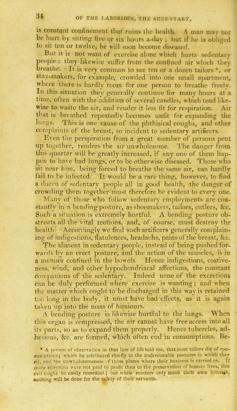 OF THE LABORIOUS, TIIIC SEDENTARY, is constant confinement that ruins the health. A man may not be hurt by sitting five or six hours a-<lay ; hut if he is obliged to sit ten or twelve, lie will soon become diseased. But it is not want of exercise alone which hurts sedentary people ; they likewise suffer from the confined air which they breathe. It is very common to see ten or a dozen tailors *, or stay-makers, for example, crowded into one small apartment, where there is hardly room for one person to breathe freely. In this situation they generally continue for many hours at a time, often with the addition of several candles, which tend like- wise to waste the air, and render it less fit for respiration. Air that is breathed repeatedly becomes unfit for expanding the lungs. This is one cause of the phthisical coughs, and other complaints of the breast, so incident to sedentary artificers. Even the perspiration from a great number of persons pent up together, renders the air unwholesome. The danger from this quarter will he greatly increased, if any one of them hap- pen to have bad lungs, or to be otherwise diseased. Those who sit near him, being forced to breathe the same air, can hardly fail to be infected. It would be a rare thing, however, to find a dozen of sedentary people all in good health, the danger of crowding them together must therefore be evident to every one. M any of those who follow' sedentary employments are con- stantly in a bending posture, as shoemakers, tailors, cutlers, Sec. Such a situation is extremely hurtful. A bending posture ob- structs all the vital motions, and, of course, must destroy the health Accordingly we find such artificers generally complain- ing of indigestions, flatulences, headachs, pains of the breast, See. The aliment in sedentary people, instead of being pushed for- wards by an erect posture, and the action of the muscles, i^ iu a manner confined in the bowels. Hence indigestions, costive- ness, wind, and other hypochondriacal affections, the constant companions of the sedentary. Indeed none of the excretions can be duly performed where exercise is wanting; and when the matter which ought to be discharged in this way is retained too long in the body, it must have bad effects, as it is again taken up into the mass of humours. A. bending posture is likewise hurtful to the lungs. When this organ is compressed, the air cannot have free access into all its parts, so as to expand them properly. Hence tubercles, ad- hesions, Sec. are formed, which often cud in consumptions. Be- • A person of observation in thnt line of life told me, that most tailors die of con- sumptions; which he attributed chiefly to the unfavourable postures in which they si!, and the unwholesomeness of those places where their business is carried on. If more attention were not paid to profit than to the preservation of human lives, this evil blight he easily remedied ; hut while masters only mind their own interest, nothing will be done for the safety of their servants.