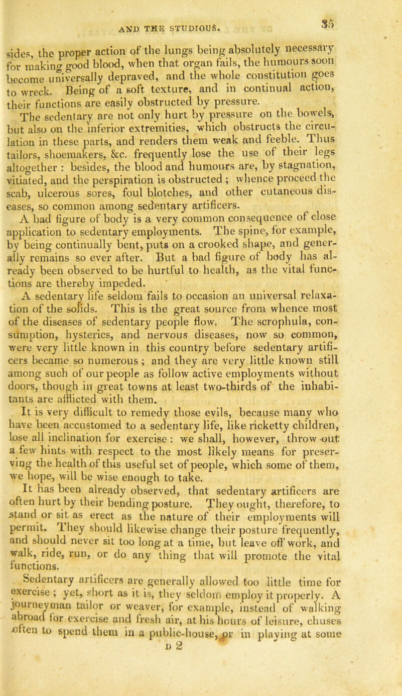 S5 sides the proper action of the lungs being absolutely necessary for making good blood, when that organ fails, the humours soon become universally depraved, and the whole constitution goes to wreck. Being of a soft texture, and in continual action, their functions are easily obstructed by pressure. The sedentary are not only hurt by pressure on the bowels, but also on the inferior extremities, which obstructs the circu- lation in these parts, and renders them weak and feeble. Thus tailors, shoemakers, &c. frequently lose the use of their legs altogether : besides, the blood and humours are, by stagnation, vitiated, and the perspiration is obstructed ; whence proceed the scab, ulcerous sores, foul blotches, and other cutaneous dis- eases, so common among sedentary artificers. A bad figure of body is a very common consequence of close application to sedentary employments. The spine, for example, by being continually bent, puts on a crooked shape, and gener- ally remains so ever after. But a bad figure of body has al- ready been observed to be hurtful to health, as the vital func- tions are thereby impeded. A sedentary life seldom fails to occasion an universal relaxa- tion of the solids. This is the great source from whence most of the diseases of sedentary people flow. The scrophula, con- sumption, hysterics, and nervous diseases, now so common, were very little known in this country before sedentary artifi- cers became so numerous ; and they arc very little known still among such of our people as follow active employments without doors, though in great towns at least two-thirds of the inhabi- tants are afflicted with them. It is very difficult to remedy those evils, because many who have been accustomed to a sedentary life, like ricketty children, lose all inclination for exercise : we shall, however, throw out a few hints with respect to the most likely means for preser- ving the health ot this useful set of people, which some of them, we hope, will be wise enough to take. It has been already observed, that sedentary artificers are often hurt by their bending posture. They ought, therefore, to stand or sit as erect as the nature of their employments will permit. They should likewise change their posture frequently, and should never sit too long at a time, but leave off work, and walk, ride, run, or do any thing that will promote the vital functions. Sedentary artificers are generally allowed too little time for exercise ; yet, short as it is, they seldom employ it properly. A journeyman tailor or w'eaver, for example, instead of walking abroad for exercise and fresh air, at his hours of leisure, chuses ■often to spend them in a public-house,^pr in playing at some