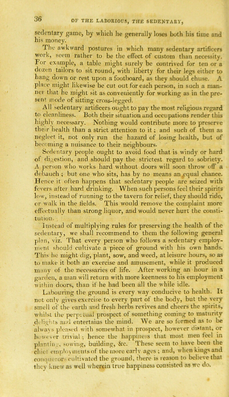 OF THE LABORIOUS, THE SEDENTARY, sedentary game, by which lie generally loses both his time and his money. J he awkward postures in which many sedentary artificers work, seem rather to be the effect of custom than necessity. For example, a table might surely be contrived for ten or a dozen tailors to sit round, with lilierty for their legs either to hang down or rest upon a footboard, as they should chuse. A place might likewise be cut out for each person, in such a man- ner that he might sit as conveniently for working as in the pre- sent mode of sitting cross-legged. All sedentary artificers ought to pay the most religious regard to cleanliness. Both their situation and occupations render this highly necessary. Nothing would contribute more to preserve their health than a strict attention to it; and such of them as neglect it, not only run the hazard of losing health, but of becoming a nuisance to their neighbours. Sedentary people ought to avoid food that is windy or hard of digestion, and should pay the strictest regard to sobriety. A person who works hard without doors will soon throw off* a debauch ; but one wrho sits, has by no means an .equal chance. Hence it often happens that sedentary people are seized with fevers after hard drinking. When such persons feel their spirits low, instead of running to the tavern for relief, they should ride, or walk in the lields. This would remove the complaint more effectually than strong liquor, and would never hurt the consti- tution. Instead of multiplying rules for preserving the health of the sedentary, we shall recommend to them the following general plan, viz. That every person who follows a sedentary employ- ment should cultivate a piece of ground with his own hands. This he might dig, plant, sow, and weed, at leisure hours, so as to make it both an exercise and amusement, while it produced many of the necessaries of life. After working an hour in a garden, a man will return with more keenness to his employment within doors, than if he had been all the while idle. Labouring the ground is every way conducive to health. It not onlv gives exercise to every part of the body, but the very smell of the earth and fresh herbs revives and cheers the spirits, whilst the perpetual prospect of something coming to maturity jdelights and entertains the mind. We are so formed as to be always pleased with somewhat in prospect, however distant, or however trivial ; hence the happiness that most men feel in plantin.., sowing, building, &c. These seem to have been the chief employments of the more early ages; and, whenkingsand conqueror- cultivated the ground, there is reason to believe that they knew as well whejjpin true happiness consisted as we do.