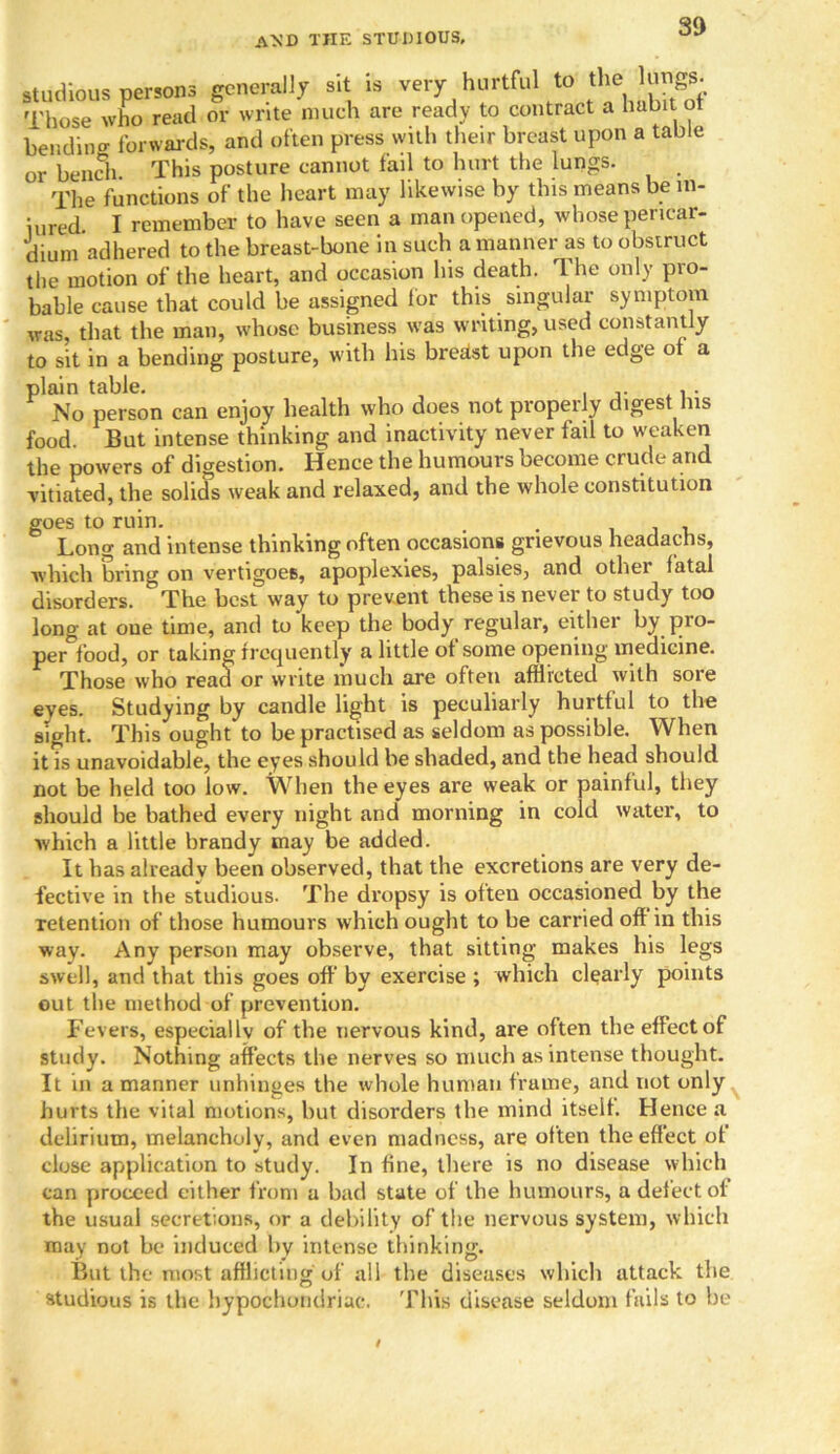 studious persons generally sit is very hurtful to the lungs. Those who read or write much are ready to contract a habit of bending forwards, and often press with their breast upon a table or bench This posture cannot fail to hurt the lungs. The functions of the heart may likewise by this means be m- iured I remember to have seen a man opened, whose pericar- dium adhered to the breast-bone in such a manner as to obstruct the motion of the heart, and occasion his death. The only pro- bable cause that could be assigned for this singular symptom was, that the man, whose business was writing, used constantly to sit in a bending posture, with his breiist upon the edge of a plain table. No person can enjoy health who does not properly digest his food. But intense thinking and inactivity never fail to weaken the powers of digestion. Hence the humours become crude and vitiated, the solids weak and relaxed, and the whole constitution goes to ruin. . , Long and intense thinking often occasions grievous headachs, which bring on vertigoes, apoplexies, palsies, and other fatal disorders. The best way to prevent these is never to study too long at one time, and to keep the body regular, either by pio- per food, or taking frequently a little of some opening medicine. Those who read or write much are often afflicted with sore eyes. Studying by candle light is peculiarly hurtful to the sight. This ought to be practised as seldom as possible. When it is unavoidable, the eyes should be shaded, and the head should not be held too low. When the eyes are weak or painful, they should be bathed every night and morning in cold water, to which a little brandy may be added. It has already been observed, that the excretions are very de- fective in the studious. The dropsy is often occasioned by the retention of those humours which ought to be carried of! in this way. Any person may observe, that sitting makes his legs swell, and that this goes off by exercise ; which clearly points out the method of prevention. Fevers, especiallv of the nervous kind, are often the effect of study. Nothing affects the nerves so much as intense thought. It in a manner unhinges the whole human frame, and not only hurts the vital motions, but disorders the mind itself. Hence a delirium, melancholy, and even madness, are often the effect of close application to study. In fine, there is no disease which can proceed cither from a bad state of the humours, a defect of the usual secretions, or a debility of the nervous system, which may not be induced by intense thinking. But the most afflicting of all the diseases which attack the studious is the hypochondriac. This disease seldom fails to be