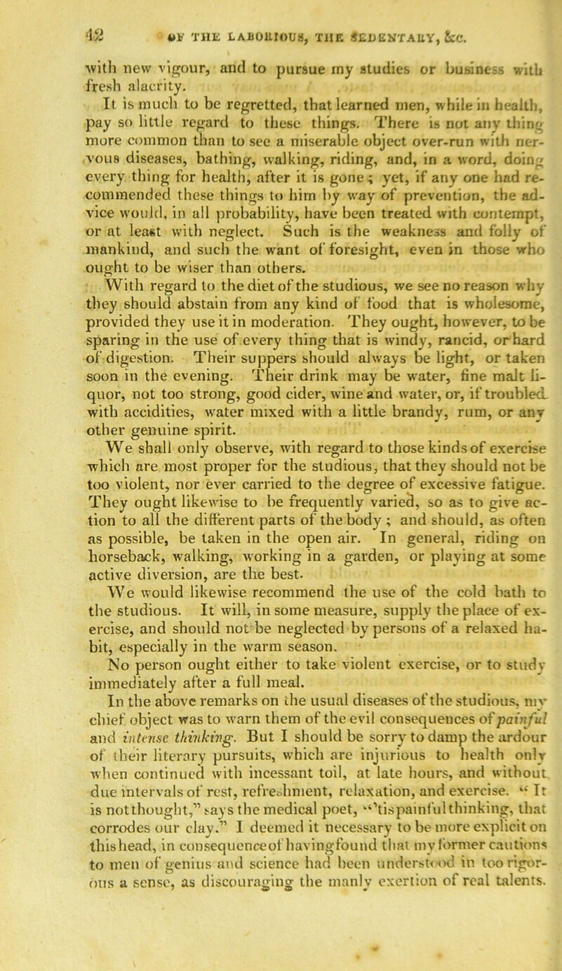 •12 *>*' THE LAJJOUIOUS, THE SEDENTARY, &C. ■with new vigour, and to pursue my studies or business with fresh alacrity. It is much to be regretted, that learned men, while in health, pay so little regard to these things. There is not any thing more common than to see a miserable object over-run with ner- vous diseases, bathing, walking, riding, and, in a word, doing every thing for health, after it is gone; yet, if any one had re- commended these things to him by way of prevention, the ad- vice would, in all probability, have been treated with contempt, or at least with neglect. Such is the weakness and folly of mankind, and such the want of foresight, even in those who ought to be wiser than others. With regard to the diet of the studious, we see no reason why they should abstain from any kind of food that is wholesome, provided they use it in moderation. They ought, however, to be sparing in the use of every thing that is windy, rancid, or hard of digestion. Their suppers should always be light, or taken soon in the evening. Their drink may be water, fine malt li- quor, not too strong, good cider, wine and water, or, if troubled with accidities, w*ater mixed with a little brandy, rum, or anv other genuine spirit. We shall only observe, with regard to those kinds of exercise which are most proper for the studious, that they should not be too violent, nor ever carried to the degree of excessive fatigue. They ought likewise to he frequently varied, so as to give ac- tion to all the different parts of the body ; and should, as often as possible, be taken in the open air. In general, riding on horseback, w-alking, working in a garden, or playing at some active diversion, are the best. We would likewise recommend the use of the cold bath to the studious. It will, in some measure, supply the place of ex- ercise, and should not be neglected by persons of a relaxed ha- bit, especially in the warm season. No person ought either to take violent exercise, or to study immediately after a full meal. In the above remarks on the usual diseases of the studious, my chief object was to warn them of the evil consequences of painful and intense thinking. But I should be sorry to damp the ardour of their literary pursuits, which are injurious to health only when continued with incessant toil, at late hours, and without due intervals of rest, refreshment, relaxation, and exercise. “ It is not thought,'” says the medical poet, ‘‘’tis painful thinking, that corrodes our clay.” I deemed it necessary to be more explicit on thishead, in consequenceoi havingfound that my former cautions to men of genius and science had been understood in too rigor- ous a sense, as discouraging the manly exertion of real talents.