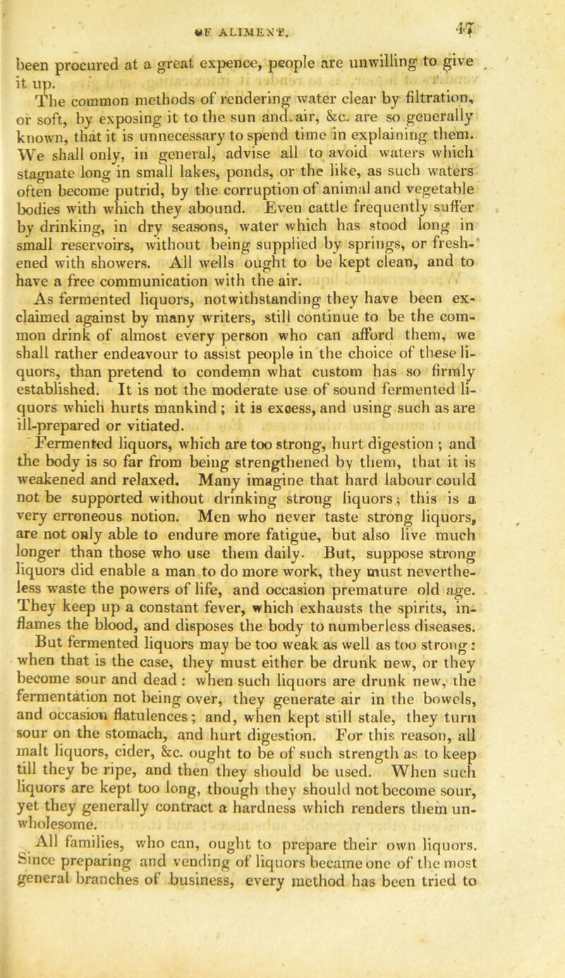 been procured at a great expence, people are unwilling to give it up. The common methods of rendering water clear by filtration, or soft, by exposing it to the sun and-air, &c. are so generally known, that it is unnecessary to spend time in explaining them. We shall only, in general, advise all to avoid waters which stagnate long in small lakes, ponds, or the like, as such waters often become putrid, by the corruption of animal and vegetable bodies with which they abound. Even cattle frequently suffer by drinking, in dry seasons, water which has stood long in small reservoirs, without being supplied by springs, or fresh- ened with showers. All wells ought to be kept clean, and to have a free communication with the air. As fermented liquors, notwithstanding they have been ex- claimed against by many writers, still continue to be the com- mon drink of almost every person who can afford them, we shall rather endeavour to assist people in the choice of these li- quors, than pretend to condemn what custom has so firmly established. It is not the moderate use of sound fermented li- quors which hurts mankind ; it is excess, and using such as are ill-prepared or vitiated. Fermented liquors, which are too strong, hurt digestion ; and the body is so far from being strengthened by them, that it is weakened and relaxed. Many imagine that hard labour could not be supported without drinking strong liquors; this is a very erroneous notion. Men who never taste strong liquors, are not only able to endure more fatigue, but also live much longer than those who use them daily. But, suppose strong liquors did enable a man to do more work, they must neverthe- less waste the powers of life, and occasion premature old age. They keep up a constant fever, which exhausts the spirits, in- flames the blood, and disposes the body to numberless diseases. But fermented liquors may be too weak as well as too strong: when that is the case, they must either be drunk new, or they become sour and dead : when such liquors are drunk new, the fermentation not being over, they generate air in the bowels, and occasion flatulences; and, when kept still stale, they turn sour on the stomach, and hurt digestion. For this reason, all malt liquors, cider, &c. ought to be of such strength as to keep till they be ripe, and then they should be used. When such liquors are kept too long, though they should not become sour, yet they generally contract a hardness which renders them un- wholesome. All families, who can, ought to prepare their own liquors. Since preparing and vending of liquors became one of the most general branches of business, every method has been tried to