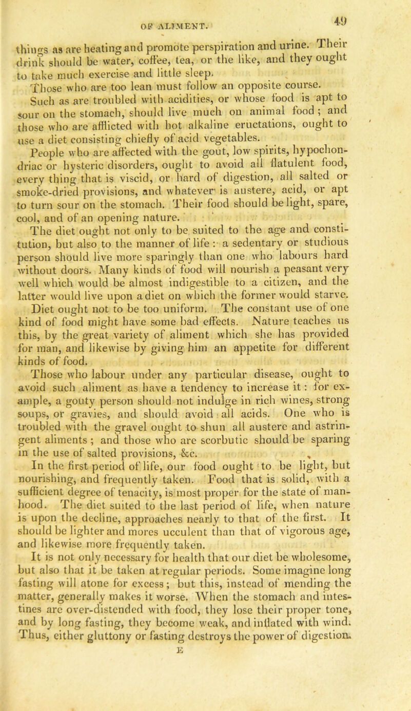 40 things as are heating and promote perspiration and urine. Then- drink should be water, coffee, tea, or the like, and they ought to take much exercise and little sleep. Those who are too lean must follow an opposite course. Such as are troubled with acidities, or whose food is apt to sour on the stomach, should live much on animal food ; and those who are afflicted with hot alkaline eructations, ought to use a diet consisting chiefly of acid vegetables. People who are affected with the gout, low spirits, hypochon- driac or hysteric disorders, ought to avoid all flatulent food, every thing that is viscid, or hard of digestion, all salted or smoke-dried provisions, and whatever is austere, acid, or apt to turn sour on the stomach. Their food should be light, spare, cool, aud of an opening nature. The diet ought not only to be suited to the age and consti- tution, but also to the manner of life : a sedentary or studious person should live more sparingly than one who labours hard without doors. Many kinds of food will nourish a peasant very well which would be almost indigestible to a citizen, and the latter would live upon a diet on which the former would starve. Diet ought not to be too uniform. The constant use of one kind of food might have some bad effects. Nature teaches us this, by the great variety of aliment which she has provided for man, and likewise by giving him an appetite for different kinds of food. Those who labour under any particular disease, ought to avoid such aliment as have a tendency to increase it: for ex- ample, a gouty person should not indulge in rich Avines, strong soups, or gravies, and should avoid all acids. One who is troubled with the gravel ought to shun all austere and astrin- gent aliments; and those who are scorbutic should be sparing- in the use of salted provisions, Sic. In the first period of life, our food ought to be light, but nourishing, and frequently taken. Food that is solid, with a sufficient degree of tenacity, is most proper for the state of man- hood. The diet suited to the last period of life, when nature is upon the decline, approaches nearly to that of the first. It should be lighter and mores ucculent than that of vigorous age, and likewise more frequently taken. It is not only necessary for health that our diet be wholesome, but also that it be taken at regular periods. Some imagine long fasting will atone for excess; but this, instead of mending the matter, generally makes it worse. When the stomach and intes- tines arc over-distended with food, they lose their proper tone, and by long fasting, they become weak, and inflated with wind. Thus, either gluttony or fasting destroys the power of digestion. E