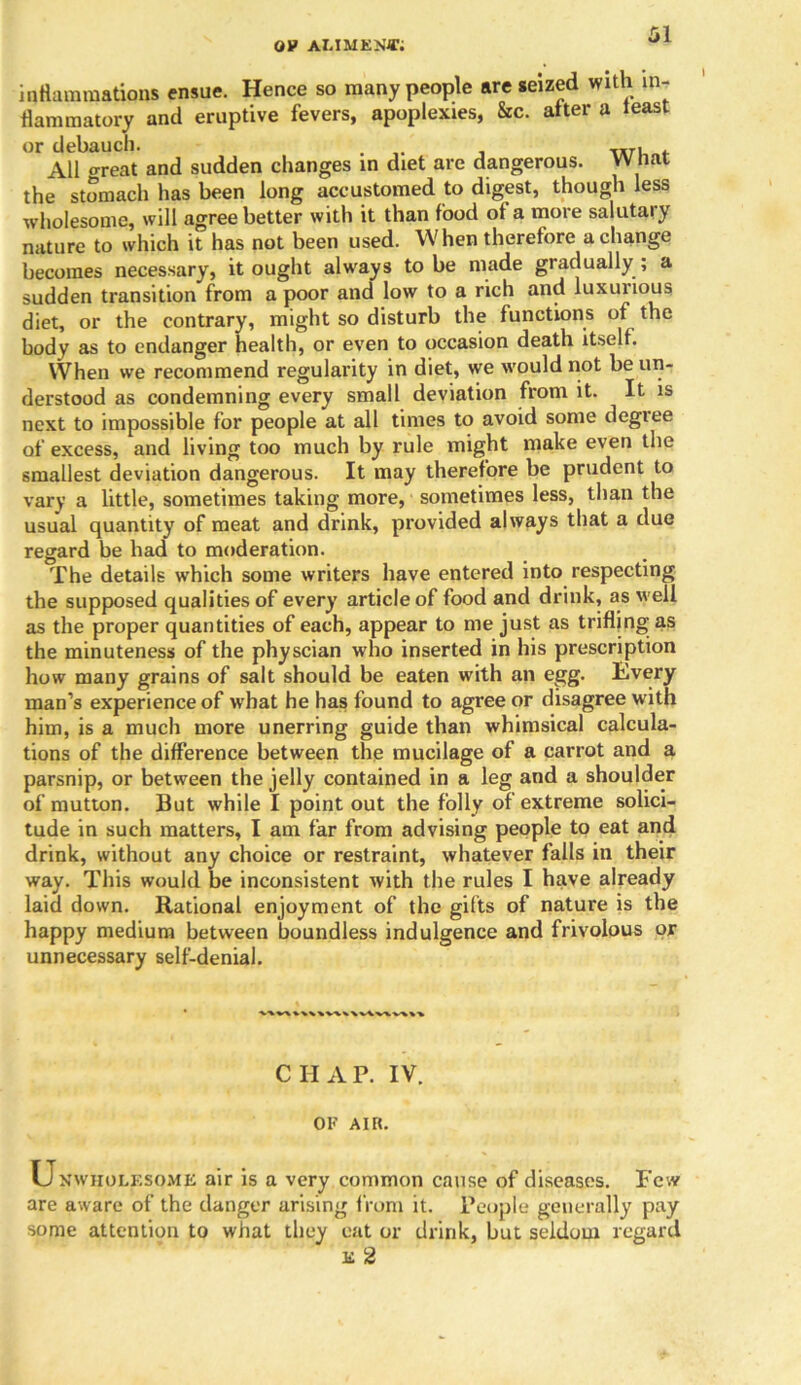ov alimejhr inflammations ensue. Hence so many people are seized with in- flammatory and eruptive fevers, apoplexies, &c. alter a least or debauch. . All great and sudden changes in diet are dangerous. What the stomach has been long accustomed to digest, though less wholesome, will agree better with it than food of a more salutary nature to which it has not been used. When therefore a change becomes necessary, it ought always to be made gradually ; a sudden transition from a poor and low to a rich and luxurious diet, or the contrary, might so disturb the functions of the body as to endanger health, or even to occasion death itself. When we recommend regularity in diet, we would not be un- derstood as condemning every small deviation from it. It is next to impossible for people at all times to avoid some degree of excess, and living too much by rule might make even the smallest deviation dangerous. It may therefore be prudent to vary a little, sometimes taking more, sometimes less, than the usual quantity of meat and drink, provided always that a due regard be had to moderation. The details which some writers have entered into respecting the supposed qualities of every article of food and drink, as well as the proper quantities of each, appear to me just as trifling as the minuteness of the physcian who inserted in his prescription how many grains of salt should be eaten with an egg. livery man’s experience of what he has found to agree or disagree w ith him, is a much more unerring guide than whimsical calcula- tions of the difference between the mucilage of a carrot and a parsnip, or between the jelly contained in a leg and a shoulder of mutton. But while I point out the folly of extreme solici- tude in such matters, I am far from advising people to eat and drink, without any choice or restraint, whatever falls in their way. This would be inconsistent with the rules I have already laid down. Rational enjoyment of the gifts of nature is the happy medium between boundless indulgence and frivolous or unnecessary self-denial. CHAP. IV. OK AIR. Unwholesome air is a very common cause of diseases. Few are aware of the danger arising from it. People generally pay some attention to what they eat or drink, but seldom regard e 2