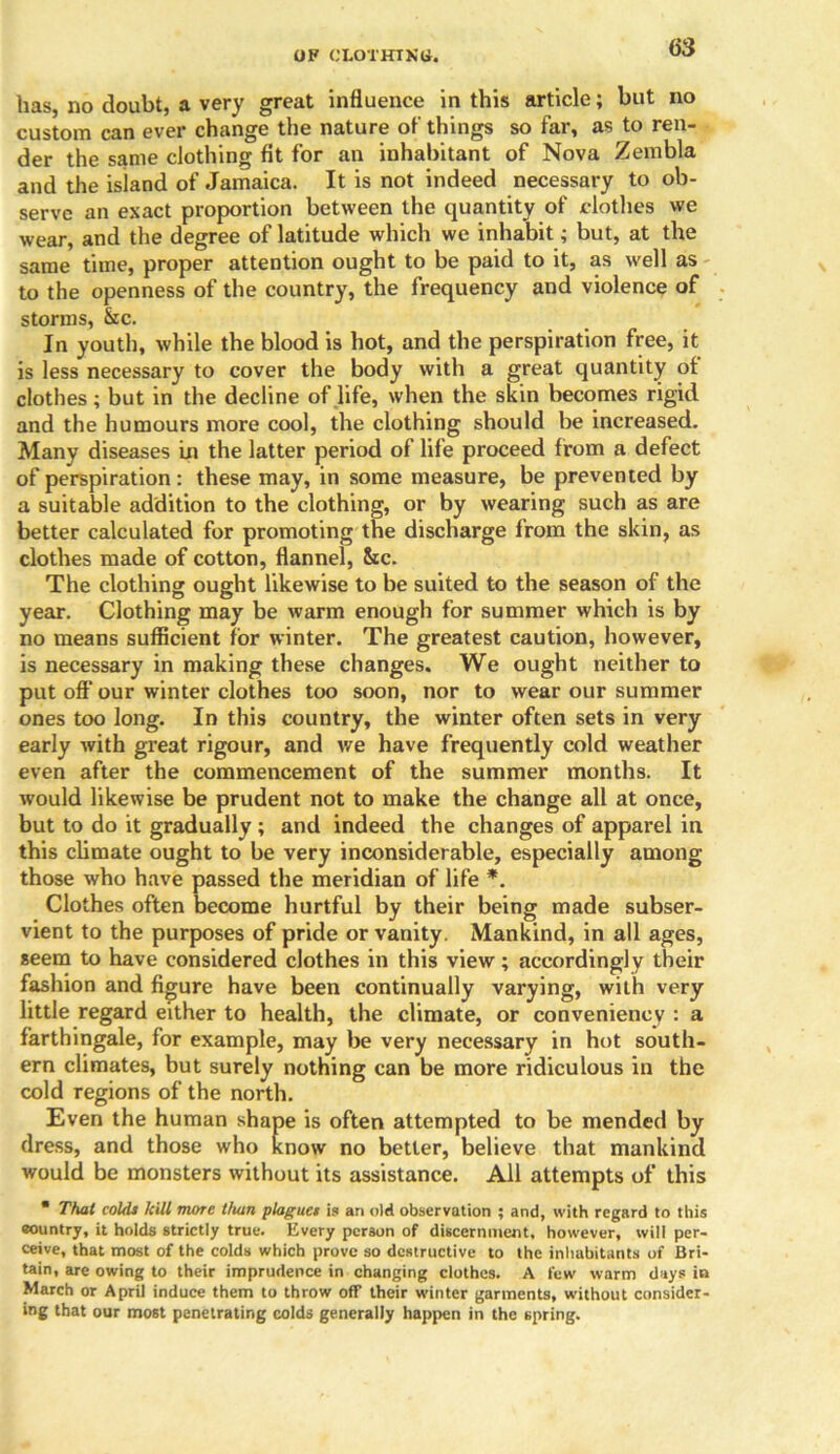 OF CLOTHING-. has, no doubt, a very great influence in this article; but no custom can ever change the nature of things so far, as to ren- der the same clothing fit for an inhabitant of Nova Zembla and the island of Jamaica. It is not indeed necessary to ob- serve an exact proportion between the quantity of clothes we wear, and the degree of latitude which we inhabit; but, at the same time, proper attention ought to be paid to it, as well as to the openness of the country, the frequency and violence of storms, &c. In youth, while the blood is hot, and the perspiration free, it is less necessary to cover the body with a great quantity of clothes; but in the decline of life, when the skin becomes rigid and the humours more cool, the clothing should be increased. Many diseases in the latter period of life proceed from a defect of perspiration : these may, in some measure, be prevented by a suitable addition to the clothing, or by wearing such as are better calculated for promoting the discharge from the skin, as clothes made of cotton, flannel, &c. The clothing ought likewise to be suited to the season of the year. Clothing may be warm enough for summer which is by no means sufficient for winter. The greatest caution, however, is necessary in making these changes. We ought neither to put off our winter clothes too soon, nor to wear our summer ones too long. In this country, the winter often sets in very early with great rigour, and v/e have frequently cold weather even after the commencement of the summer months. It would likewise be prudent not to make the change all at once, but to do it gradually ; and indeed the changes of apparel in this climate ought to be very inconsiderable, especially among those who have passed the meridian of life *. Clothes often become hurtful by their being made subser- vient to the purposes of pride or vanity. Mankind, in all ages, seem to have considered clothes in this view; accordingly their fashion and figure have been continually varying, with very little regard either to health, the climate, or conveniency : a farthingale, for example, may be very necessary in hot south- ern climates, but surely nothing can be more ridiculous in the cold regions of the north. Even the human shape is often attempted to be mended by dress, and those who know no better, believe that mankind would be monsters without its assistance. All attempts of this • That colds kill more than plagues is an old observation ; and, with regard to this country, it holds strictly true. Every person of discernment, however, will per- ceive, that most of the colds which prove so destructive to the inhabitants of Bri- tain, are owing to their imprudence in changing clothes. A few warm days in March or April induce them to throw off their winter garments, without consider- ing that our most penetrating colds generally happen in the spring.