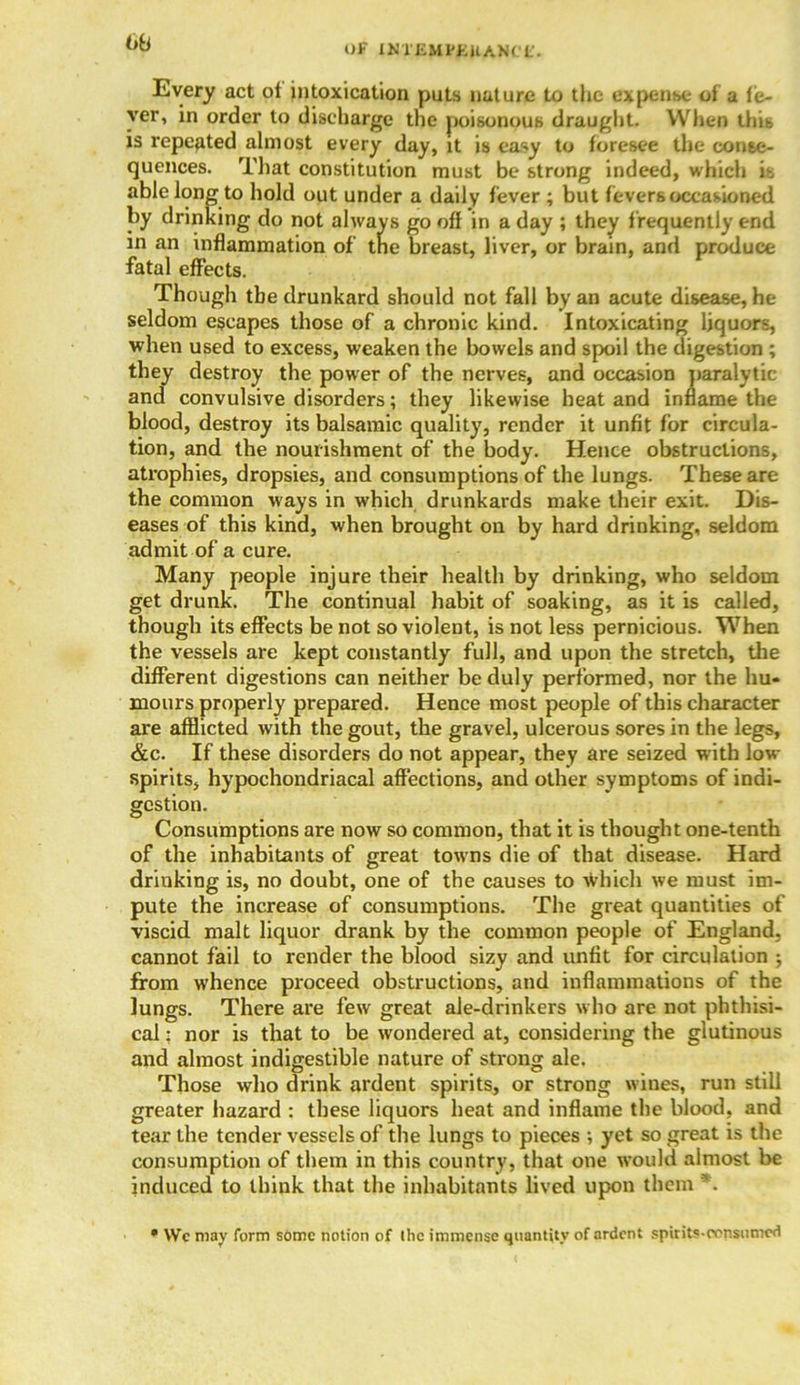 6b Every act ot intoxication puts nature to the expense of a fe- ver, in order to discharge the poisonous draught. When this is repeated almost every day, it is easy to foresee the conse- quences. That constitution must be strong indeed, which is able long to hold out under a daily fever ; but fevers occasioned by drinking do not always go off in a day ; they frequently end in an inflammation of tne breast, liver, or brain, and produce fatal effects. Though the drunkard should not fall by an acute disease, he seldom escapes those of a chronic kind. Intoxicating liquors, when used to excess, weaken the bowels and spoil the digestion ; they destroy the power of the nerves, and occasion paralytic and convulsive disorders; they likewise heat and inflame the blood, destroy its balsamic quality, render it unfit for circula- tion, and the nourishment of the body. Hence obstructions, atrophies, dropsies, and consumptions of the lungs. These are the common ways in which drunkards make their exit. Dis- eases of this kind, when brought on by hard drinking, seldom admit of a cure. Many people injure their health by drinking, who seldom get drunk. The continual habit of soaking, as it is called, though its effects be not so violent, is not less pernicious. When the vessels are kept constantly full, and upon the stretch, the different digestions can neither be duly performed, nor the hu- mours properly prepared. Hence most people of this character are afflicted with the gout, the gravel, ulcerous sores in the legs, &c. If these disorders do not appear, they are seized with low spirits, hypochondriacal affections, and other symptoms of indi- gestion. Consumptions are now so common, that it is thought one-tenth of the inhabitants of great towns die of that disease. Hard drinking is, no doubt, one of the causes to Which we must im- pute the increase of consumptions. The great quantities of viscid, malt liquor drank by the common people of England, cannot fail to render the blood sizy and unfit for circulation ; from whence proceed obstructions, and inflammations of the lungs. There are few great ale-drinkers who are not phthisi- cal : nor is that to be wondered at, considering the glutinous and almost indigestible nature of strong ale. Those who drink ardent spirits, or strong wines, run still greater hazard : these liquors heat and inflame the blood, and tear the tender vessels of the lungs to pieces ; yet so great is the consumption of them in this country, that one would almost be induced to think that the inhabitants lived upon them *. • We may form some notion of the immense quantity of ardent spirits-eonsumed