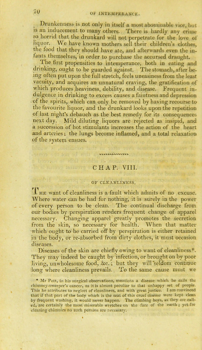 OF XNTJiMPBItANCt. 7l) Drunkenness is not only in itself'a most abominable vice, but is an inducement to many others. There is hardly any crime so horrid that the drunkard will not perpetrate for the love ol liquor. We have known mothers sell their children’s clothes, the food that they should have ate, and afterwards even the in- fants themselves, in order to purchase the accursed draught. The first propensities to intemperance, both in eating and drinking, ought to be guarded against. The stomach, after be- ing often put upon the full stretch, feels uneasiness from the least vacuity, and acquires an unnatural craving, the gratification of which produces heaviness, debility, and disease. Frequent in- dulgence in drinking to excess causes a faintness and depression of the spirits, which can only be removed by having recourse to the favourite liquor, and the drunkard looks upon the repetition of last night’s debauch as the best remedy for its consequences next day. Mild diluting liquors are rejected as insipid, and a succession of hot stimulants increases the action of the heart and arteries; the lungs become inflamed, and a total relaxation of the system ensues. CHAP. VIII. OF CLEANLINESS. A he want of cleanliness is a-fault which admits of no excuse. Where water can be had for nothing, it is surely in the power of every person to be clean. The continual discharge from our bodies by perspiration renders frequent change of apparel necessary. Changing apparel greatly promotes the secretion from the skin, so necessary for health. When that matter which ought to be carried off by perspiration is either retained in the body, or re-absorbed from dirty clothes, it must occasion diseases. Diseases of the skin are chiefly owing to want of cleanliness*. They may indeed be caught by infection, or brought on by poor living, unwholesome food, &c.; but they will seldom continue long where cleanliness prevails. To the same cause must we * Mr Potf, in his surgical observations, mentions a disease which he calls the chimney-sweeper’s cancer, as it is almost peculiar to that unhappy set of people. This he attributes to neglect of cleanliness, and with great justice. I am convinced that if that part of the body which is the seat of this cruel disease were kept clean by frequent washing, it would never happen. The climbing boys, as they arc call- ed, arc certainly the most miserable wretches on the face of the earth ; yet for cleaning chimnies no such persons are necessary.