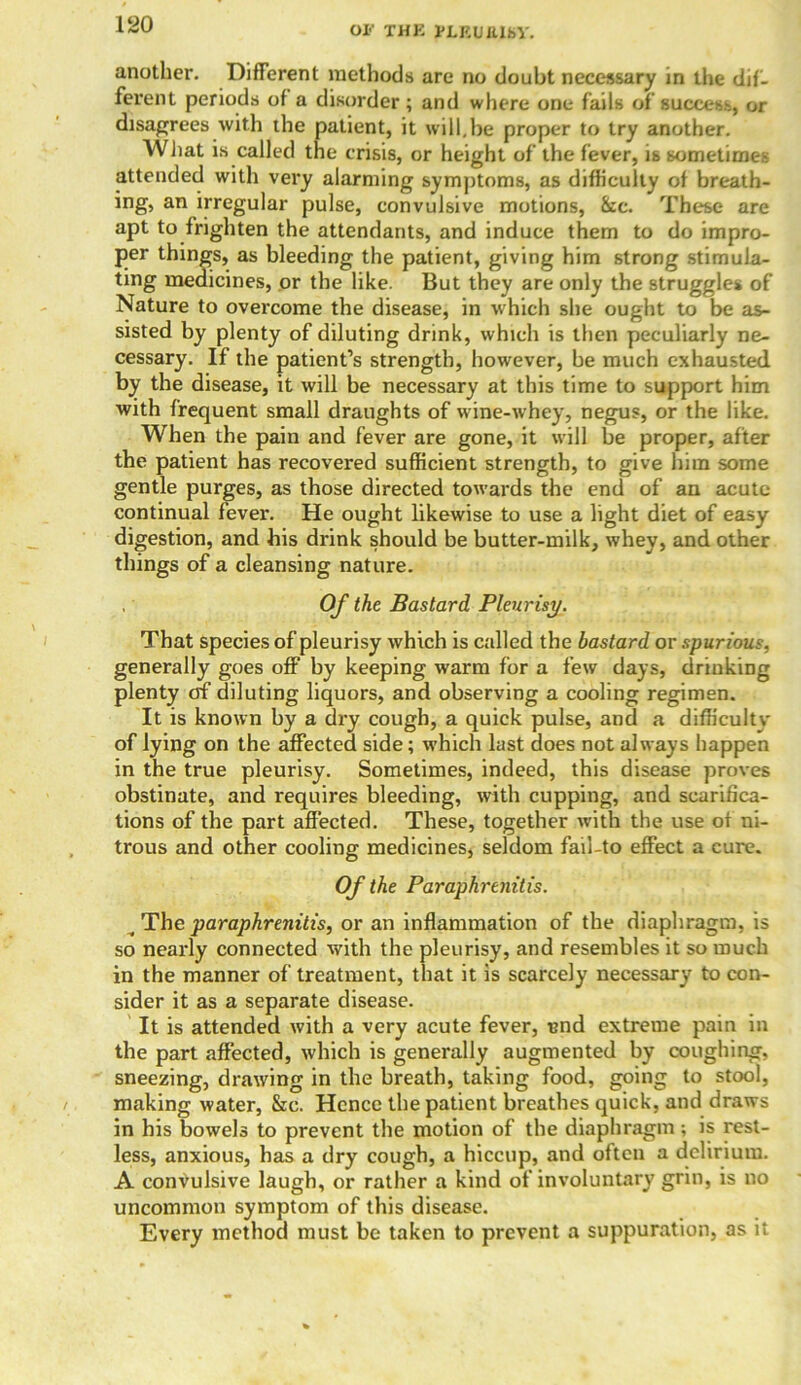 OI-' THK PLEUttlKV. another. Different methods are no doubt necessary in the dif- ferent periods of a disorder; and where one fails of success, or disagrees with the patient, it will.be proper to try another. What is called tne crisis, or height of the fever, is sometimes attended with very alarming symptoms, as difficulty of breath- ing, an irregular pulse, convulsive motions, &c. These are apt to frighten the attendants, and induce them to do impro- per things, as bleeding the patient, giving him strong stimula- ting medicines, or the like. But they are only the struggles of Nature to overcome the disease, in which she ought to be as- sisted by plenty of diluting drink, which is then peculiarly ne- cessary. If the patient’s strength, however, be much exhausted, by the disease, it will be necessary at this time to support him with frequent small draughts of wine-whey, negus, or the like. When the pain and fever are gone, it will be proper, after the patient has recovered sufficient strength, to give him some gentle purges, as those directed towards the end of an acute continual fever. He ought likewise to use a light diet of easy digestion, and his drink should be butter-milk, whey, and other things of a cleansing nature. , Of the Bastard Pleurisy. That species of pleurisy which is called the bastard or spurious, generally goes off by keeping warm for a few days, drinking plenty of diluting liquors, and observing a cooling regimen. It is known by a dry cough, a quick pulse, and a difficulty of lying on the affected side; which last does not always happen in the true pleurisy. Sometimes, indeed, this disease proves obstinate, and requires bleeding, with cupping, and scarifica- tions of the part affected. These, together with the use of ni- trous and other cooling medicines, seldom fail-to effect a cure. Of the Paraphrenitis. The paraphrenitis, or an inflammation of the diaphragm, is so nearly connected with the pleurisy, and resembles it so much in the manner of treatment, that it is scarcely necessary to con- sider it as a separate disease. It is attended with a very acute fever, und extreme pain in the part affected, which is generally augmented by coughing, sneezing, drawing in the breath, taking food, going to stool, making water, &c. Hence the patient breathes quick, and draws in his bowels to prevent the motion of the diaphragm; is rest- less, anxious, has a dry cough, a hiccup, and often a delirium. A convulsive laugh, or rather a kind of involuntary grin, is no uncommon symptom of this disease. Every method must be taken to prevent a suppuration, as it