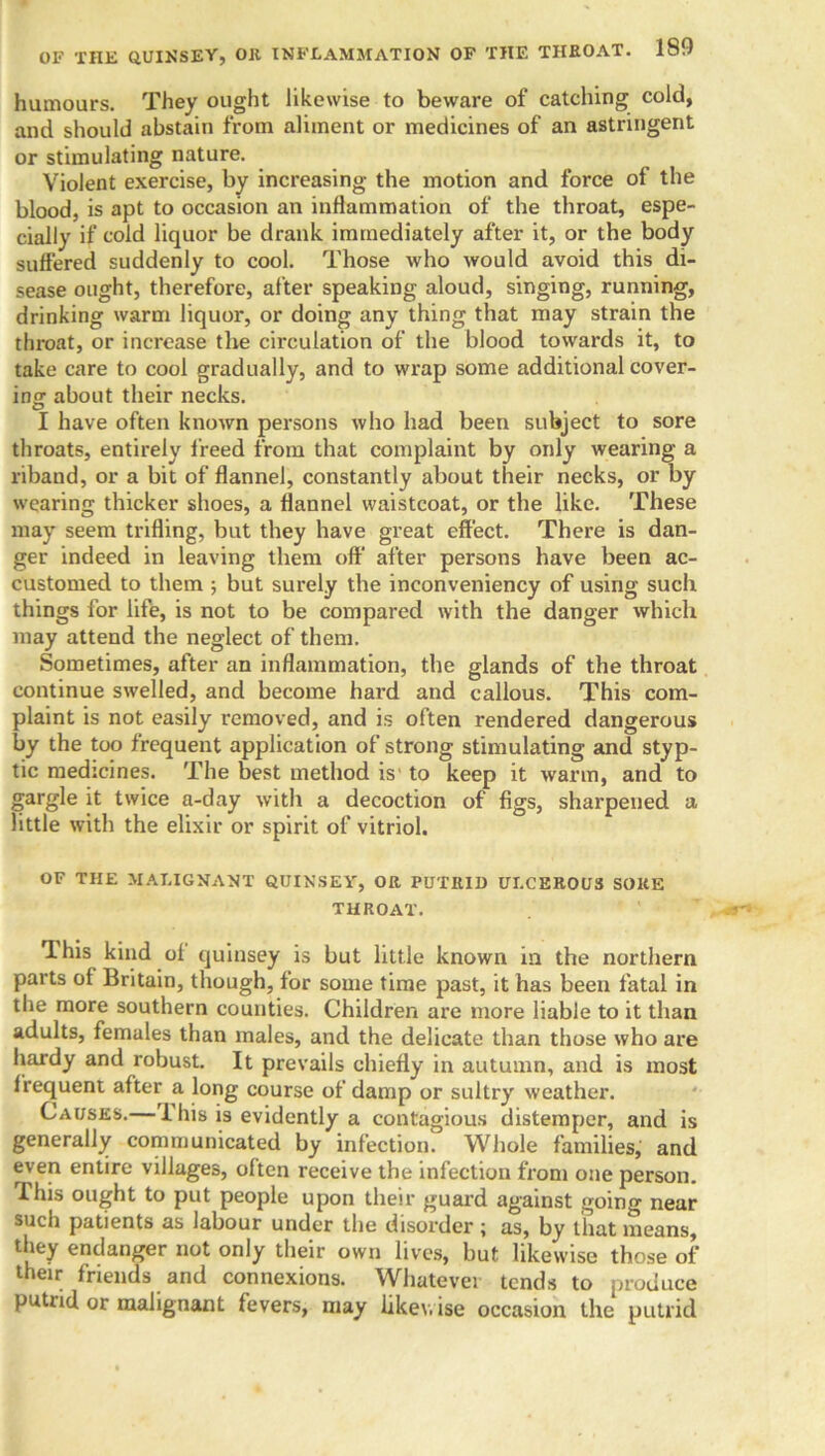 humours. They ought likewise to beware of catching cold, and should abstain from aliment or medicines of an astringent or stimulating nature. Violent exercise, by increasing the motion and force of the blood, is apt to occasion an inflammation of the throat, espe- cially if cold liquor be drank immediately after it, or the body suffered suddenly to cool. Those who would avoid this di- sease ought, therefore, after speaking aloud, singing, running, drinking warm liquor, or doing any thing that may strain the throat, or increase the circulation of the blood towards it, to take care to cool gradually, and to wrap some additionalcover- ing about their necks. I have often known persons who had been subject to sore throats, entirely freed from that complaint by only wearing a riband, or a bit of flannel, constantly about their necks, or by wearing thicker shoes, a flannel waistcoat, or the like. These may seem trifling, but they have great effect. There is dan- ger indeed in leaving them off after persons have been ac- customed to them ; but surely the inconveniency of using such things for life, is not to be compared with the danger which may attend the neglect of them. Sometimes, after an inflammation, the glands of the throat continue swelled, and become hard and callous. This com- plaint is not easily removed, and is often rendered dangerous by the too frequent application of strong stimulating and styp- tic medicines. The best method is to keep it warm, and to gargle it twice a-day with a decoction of figs, sharpened a little with the elixir or spirit of vitriol. OF THE MALIGNANT QUINSEY, OR PUTRID ULCEROUS SOKE THROAT. This kind oi quinsey is but little known in the northern parts of Britain, though, for some time past, it has been fatal in the more southern counties. Children are more liable to it than adults, females than males, and the delicate than those who are hardy and robust. It prevails chiefly in autumn, and is most frequent after a long course of damp or sultry weather. Causes.— I his is evidently a contagious distemper, and is generally communicated by infection. Whole families, and even entire villages, often receive the infection from one person. This ought to put people upon their guard against going near such patients as labour under the disorder ; as, by that means, they endanger not only their own lives, but likewise those of their friends and connexions. Whatever tends to produce putiid or malignant fevers, may likewise occasion the putrid