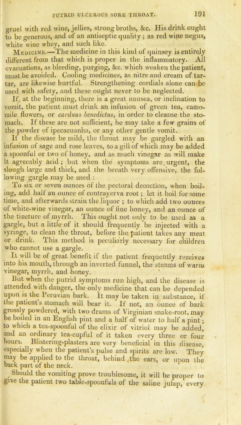 cruel with red wine, jellies, strong broths, &c. His drink ought to be generous, and of an antiseptic quality ; as red wine negus, white wine whey, and such like. Medicine.—The medicine in this kind of quinsey is entirely different from that which is proper in the inflammatory. All evacuations, as bleeding, purging, &c. which weaken the patient, must be avoided. Cooling medicines, as nitre and cream of tar- tar, are likewise hurtful. Strengthening cordials alone can be used with safety, and these ought never to be neglected. If, at the beginning, there is a great nausea, or inclination to vomit, the patient must drink an infusion of green tea, camo- mile flowers, or carduus bencdictus, in order to cleanse the sto- mach. If these are not sufficient, he may take a few grains of the powder of ipecacuanha, or any other gentle vomit. If the disease be mild, the throat may be gargled with an infusion of sage and rose leaves, to a gill of which may be added a spoonful or two of honey, and as much vinegar as will make it agreeably acid; but when the symptoms are.urgent, the slough large and thick, and the breath very offensive, the fol- lowing gargle may be used : To six or seven ounces of the pectoral decoction, when boil- ing, add half an ounce of contrayerva root; let it boil for some time, and afterwards strain the liquor ; to which add two ounces of white-wine vinegar, an ounce of fine honey, and an ounce of the tincture of myrrh. This ought not only to be used as a gargle, but a little of it should frequently be injected with a syringe, to clean the throat, before the patient takes any meat or drink. This method is peculiarly necessary for children who cannot use a gargle. It will be of great benefit if the patient frequently receives into his mouth, through an inverted funnel, the steams of warm vinegar, myrrh, and honey. But when the putrid symptoms run high, and the disease is attended with danger, the only medicine that can be depended upon is the Peruvian bark. It may be taken in substance, if the patients stomach will bear it. If not, an ounce of bark grossly powdered, with two drams of Virginian snake-root, may be boiled in an Imglish pint and a half of water to half a pint; to whicli a tea-spoonful of the elixir of vitriol may be added, and an ordinary tea-cupful of it taken every three or four hours. Blistering-plasters are very beneficial in this disease, especially when the patient’s pulse and spirits are low. They may be applied to the throat, behind the ears, or upon the back part of the neck. Should the vomiting prove troublesome, it will be proper to give the patient two table-spoonfuls of the saline julap, every