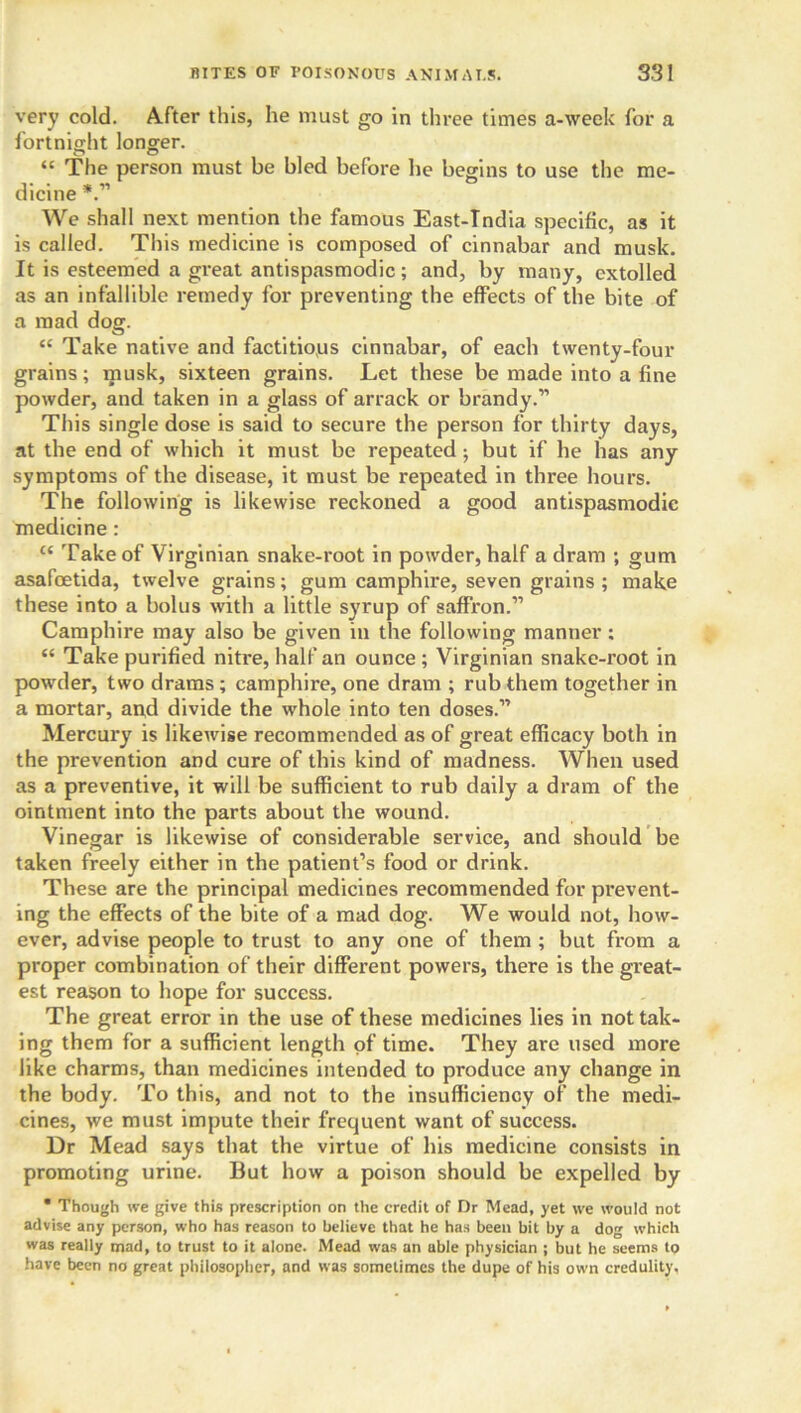 very cold. After this, he must go in three times a-week for a fortnight longer. O O “ The person must be bled before he begins to use the me- dicine *.” We shall next mention the famous East-Tndia specific, as it is called. This medicine is composed of cinnabar and musk. It is esteemed a great antispasmodic; and, by many, extolled as an infallible remedy for preventing the effects of the bite of a mad dog. “ Take native and factitious cinnabar, of each twenty-four grains; musk, sixteen grains. Let these be made into a fine powder, and taken in a glass of arrack or brandy.” This single dose is said to secure the person for thirty days, at the end of which it must be repeated; but if he has any symptoms of the disease, it must be repeated in three hours. The following is likewise reckoned a good antispasmodic medicine: ct Take of Virginian snake-root in powder, half a dram ; gum asafoetida, twelve grains; gum camphire, seven grains ; make these into a bolus with a little syrup of saffron.” Camphire may also be given in the following manner ; “ Take purified nitre, half an ounce ; Virginian snake-root in powder, two drams; camphire, one dram ; rub them together in a mortar, and divide the whole into ten doses.” Mercury is likewise recommended as of great efficacy both in the prevention and cure of this kind of madness. When used as a preventive, it will be sufficient to rub daily a dram of the ointment into the parts about the wound. Vinegar is likewise of considerable service, and should be taken freely either in the patient’s food or drink. These are the principal medicines recommended for prevent- ing the effects of the bite of a mad dog. We would not, how- ever, advise people to trust to any one of them ; but from a proper combination of their different powers, there is the great- est reason to hope for success. The great error in the use of these medicines lies in not tak- ing them for a sufficient length of time. They are used more like charms, than medicines intended to produce any change in the body. To this, and not to the insufficiency of the medi- cines, we must impute their frequent want of success. Dr Mead says that the virtue of his medicine consists in promoting urine. But how a poison should be expelled by * Though we give this prescription on the credit of Dr Mead, yet we would not advise any person, who has reason to believe that he has been bit by a dog which was really mad, to trust to it alone. Mead was an able physician ; but he seems to have been no great philosopher, and was sometimes the dupe of his own credulity.