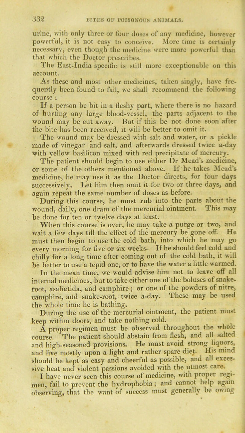 urine, with only three or four closes of any medicine, however powerful, it is not easy to conceive. More time is certainly necessary, even though the medicine were more powerful than that which the Doctor prescribes. The East-India specific is still more exceptionable on this account. As these and most other medicines, taken singly, have fre- quently been found to fail, we shall recommend the following course : If a person be bit in a fleshy part, where there is no hazard of hurting any large blood-vessel, the parts adjacent to the w'ound may be cut away. But if this be not done soon after the bite has been received, it will be better to omit it. The wound may be dressed with salt and water, or a pickle made of vinegar and salt, and afterwards dressed twice a-day with yellow basilicon mixed with red precipitate of mercury. The patient should begin to use either Dr Mead’s medicine, or some of the others mentioned above. If he takes Mead’s medicine, he may use it as the Doctor directs, for tour days successively. Let him then omit it for two or three days, and again repeat the same number of doses as before. During this course, he must rub into the parts about the wound, daily, one dram of the mercurial ointment. This may be done for ten or twelve days at least. When this course is over, he may take a purge or two, and wait a few days till the effect of the mercury be gone off. He must then begin to use the cold bath, into which he may go every morning for five or six weeks. If he should feel cold and chilly for a long time after coming out of the cold bath, it will be better to use a tepid one, or to have the water a little warmed. In the mean time, we would advise him not to leave off all internal medicines, but to take either one of the boluses of snake- root, asafoetida, and camphire; or one of the powders of nitre, camphire, arid snake-root, twice a-day. These may be used the whole time he is bathing. During the use of the mercurial ointment, the patient must keep within doors, and take nothing cold. A proper regimen must be observed throughout the whole coui-se. The patient should abstain from flesh, and all salted and high-seasoned provisions. He must avoid strong liquors, and live mostly upon a light and rather spare diet. His mind should be kept as easy and cheerful as possible, and all exces- sive beat and violent passions avoided with the utmost care. I have never seen this course of medicine, with proper regi- men, fail to prevent the hydrophobia; and cannot help again observing, that the want of success must generally be owing