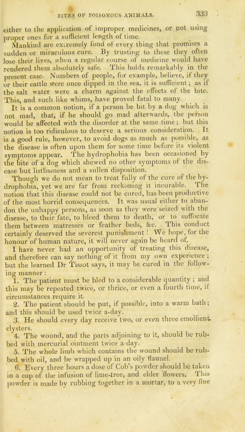 either to the application of improper medicines, or not using proper ones for a sufficient length of time. Mankind are extremely fond of every thing that promises a sudden or miraculous cure. By trusting to these they often lose their lives, when a regular course of medicine would have rendered them absolutely safe. This holds remarkably in the present case. Numbers of people, for example, believe, if they or their cattle were once dipped in the sea, it is sufficient; as if the salt water were a charm against the effects of the bite. This, and such like whims, have proved fatal to many. It is a common notion, if a person be bit by a dog which is not mad, that, if he should go mad afterwards, the person would be affected with the disorder at the same time; but this notion is too ridiculous to deserve a serious consideration. It is a good rule, however, to avoid dogs as much as possible, as the disease is often upon them for some time before its violent symptoms appear. The hydrophobia has been occasioned by the bite of a dog which shewed no other symptoms of the dis- ease but listlissness and a sullen disposition. Though we do not mean to treat fully of the cure of the hy- drophobia, yet we are far from reckoning it incurable. The notion that this disease could not be cured, has been productive of the most horrid consequences. It was usual either to aban- don the unhappy persons, as soon as they were seized with the disease, to their fate, to bleed them to death, or to suffocate them between matresses or feather beds, &c. This conduct certainly deserved the severest punishment ! We hope, for the honour of human nature, it will never again be heard of. I have never had an opportunity of treating this disease, and therefore can say nothing of it from my own experience ; but the learned Dr Tissot says, it may be cured in the follow- ing manner: 1. The patient must be bled to a considerable quantity ; and this may be repeated twice, or thrice, or even a fourth time, il circumstances require it. 2. The patient should be put, if possible, into a warm bath; and this should be used twice a-day. 3. He should everv day receive two, or even three emollient, clysters. 4. The wound, and the parts adjoining to it, should be rub- bed with mercurial ointment twice a-day. 5. The whole limb which contains the wound should be rub- bed with oil, and be wrapped up in an oily flannel. G. Every three hours a dose of Cob’s powder should be taken in a cup of the infusion of lime-tree, and elder 'flowers. This powder is made bv rubbing together in a mortar, to a very fine