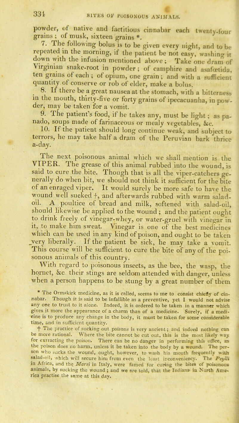 33t powder, of native and factitious cinnabar each twenty-four grains ; of musk, sixteen grains *. J 7. The following bolus is to be given every night, and to be repeated in the morning, if the patient be not easy, washing it down with the infusion mentioned above; Take one dram of Virginian snake-root in powder; of camphire and asafoetida. ten grains of each ; of opium, one grain; and with a sufficient quantity of conserve or rob of elder, make a bolus. 8. If there be a great nausea at the stomach, with a bitterness in the mouth, thirty-five or forty grains of ipecacuanha, in pow- der, may be taken for a vomit. 9. ihe patient’s food, if he takes any, must be light; as pa- nado, soups made of farinaceous or mealy vegetables, &c. 10. If the patient should long continue weak, and subject to terrors, he may take half a dram of the Peruvian bark thrice a-day. Phe next poisonous animal which we shall mention is the VIPER. The grease of this animal rubbed into the wound, is said to cure the bite. Though that is all the viper-catchers ge- nerally do when bit, we should not think it sufficient for the bite of an enraged viper. It would surely be more safe to have the wound well sucked f, and afterwards rubbed with warm salad- oil. A poultice of bread and milk, softened with salad-oil, should likewise be applied to the wound ; and the patient ought to drink freely of vinegar-whey, or water-gruel with vinegar in it, to make him sweat. Vinegar is one of the best medicines which can be used in any kind of poison, and ought to be taken _very liberally. If the patient be sick, he may take a vomit. This course will be sufficient to cure the bite of any of the poi- sonous animals of this country. With regard to poisonous insects, as the bee, the wasp, the hornet, &c their stings are seldom attended with danger, unless when a person happens to be stung by a great number of them * The Ormskirk medicine, as it is called, seems to me to consist chiefly of cin- nabar. Though it is said to be infallible as a preventive, yet I would not advise any one to trust to it alone. Indeed, it is ordered to be taken in a manner which gives it more the appearance of a charm than of a medicine. Surely, if a medi- cine is to produce any change in the body, it must be taken for some considerable time, and in sufficient quantity. f The practice of sucking out poisons is very ancient; and indeed nothing can be more rational. Where the bite cannot be cut out, this is the most likely way for extracting the poison. There can be no danger in performing this office, as the poison does no harm, unless it be taken into the body by a wound. The per- son who sucks the wound, ought, however, to wash his mouth frequently with salad-oil, which will secure him from even the least inconveniency. The PsyUi in Africa, and the Marsi in Italy, were famed for curing the bites of poisonous animals, by sucking the wound ; and we are told, that the Indians in North Ame- rica practise the same at this day.