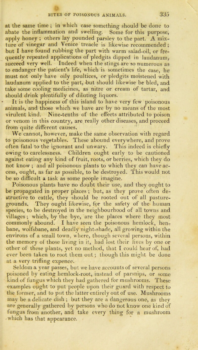 at the same time; in which case something should be done to abate the inflammation and swelling. Some for this purpose, apply honey ; others lay pounded parsley to the part. A mix- ture of vinegar and Venice treacle is likewise recommended; but I have found rubbing the part with warm salad-oil, or fre- quently repeated applications of pledgits dipped in laudanum, succeed very well. Indeed when the stings are so numerous as to endanger the patient’s life, which is sometimes the case, he must not only have oily poultices, or pledgits moistened with laudanum applied to the part, 'but should likewise be bled, and. take some cooling medicines, as nitre or cream of tartar, and should drink plentifully of diluting liquors. * It is the happiness of this island to have very few poisonous animals, and those which we have are by no means of the most virulent kind. Nine-tenths of the effects attributed to poison or venom in this country, are really other diseases, and proceed from quite different causes. We cannot, however, make the same observation with regard to poisonous vegetables. These abound everywhere, and prove often fatal to the ignorant and unwary. This indeed is chiefly owing to carelessness. Children ought early to be cautioned against eating any kind of fruit, roots, or berries, which they do not know ; and all poisonous plants to which they can have ac- cess, ought, as far as possible, to be desti'oyed. This would not be so difficult a task as some people imagine. Poisonous plants have no doubt their use, and they ought to be propagated in proper places; but, as they prove often de- structive to cattle, they should be rooted out of all pasture- grounds. They ought likewise, for the safety of the human species, to be destroyed in the neighbourhood of all towns and villages; which, by the bye, are the places where they most commonly abound. I have seen the poisonous hemlock, hen- bane, wolfsbane, and deadly night-shade, all growing within the environs of a small town, where, though several persons, within the memory of those living in it, had lost their Jives by one or other of these plants, yet no method, that I could hear of, had ever been taken to root them out; though this might be done at a very trifling expence. Seldom a year passes, but we have accounts of several persons poisoned by eating hemlock-root, instead of parsnips, or some kind of fungus which they had gathered for mushrooms. These examples ought to put people upon their guard with respect to the former, and to put the latter entirely out of use. Mushrooms may be a delicate dish ; but they are a dangerous one, as they are generally gathered by persons who do not know one kind of fungus from another, and take every thing for a mushroom which has that appearance.