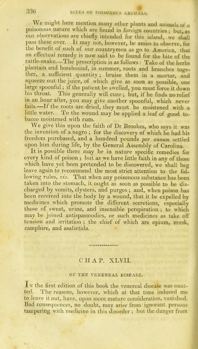 33(i HITES OV I'OISONOlIS ANIMAL*. We might here mention many other plants and animals of a poisonous nature which are found in foreign countries ; but, as our observations are chiefly intended for this island, we shall pass these over. It may not, however, be amiss to observe, for the benefit of such of our countrymen as go to America, that an effectual remedy is now said to be found for the bite of the rattle-snake—The prescription is as follows : Take of the herbs plantain and horehound, in summer, roots and branches toge- ther, a sufficient quantity; bruise them in a mortar, and squeeze out the juice, of which give as soon as possible, one large spoonful; if the patient be swelled, you must force it down his throat. This generally will cure ; but, if he finds no relief in an hour after, you may give another spoonful, which never fails.—If the roots are dried, they must be moistened with a little water. To the wound may be applied a leaf of good to- bacco moistened with rum. We give this upon the faith of Dr Brookes, who says it was the invention of a negro ; for the discovery of which he had his freedom purchased, and a hundred pounds per annum settled upon him during life, by the General Assembly of Carolina. It is possible there may be in nature specific remedies for every kind of poison ; but as we have little faith in any of those which have yet been pretended to be discovered, we shall beg leave again to recommend the most strict attention to the fol- lowing rules, viz. That when any poisonous substance has been taken into the stomach, it ought as soon as possible to be dis- charged by vomits, clysters, and purges ; and, when poison has been received into the body by a wound, that it be expelled by medicines which promote the different secretions, especially those of sweat, urine, and insensible perspiration ; to which may be joined antispasmodics, or such medicines as take off tension and irritation ; the chief of which are opium, musk, camphire, and asafoetida. CHAP. XLVII. OF THE VENEREAL 11ISEASE. In the first edition of this book the venereal disease was omit- ted. The reasons, however, which at that time induced me to leave it out, have, upon more mature consideration, vanished. Bad consequences, no doubt, may arise from ignorant persons tampering with medicine in this disorder ; but the danger from