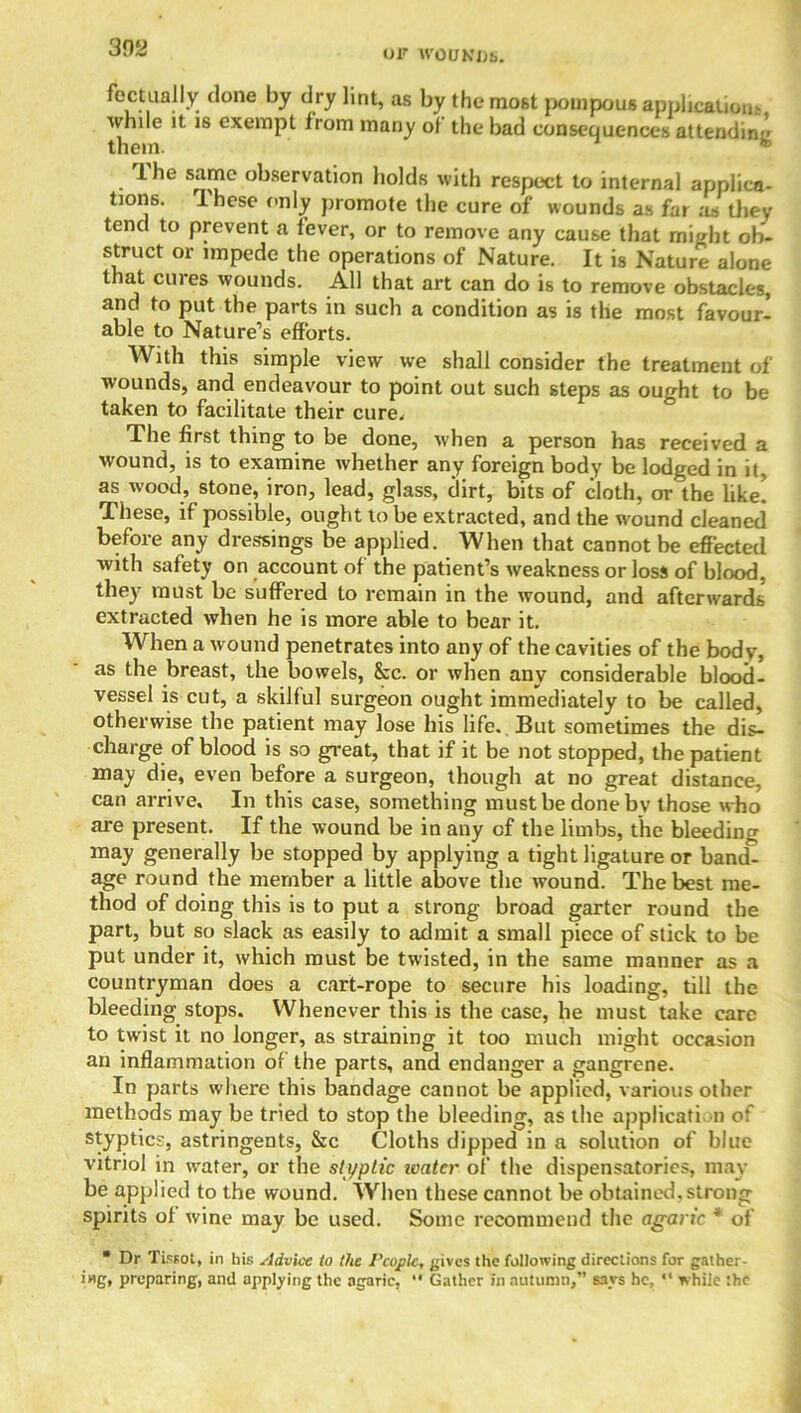 OF WOUNDS. foctualty done by dry lint, as by the most pompous application- while it is exempt from many ol the bad consequences attending 1 he same observation holds with respect to internal applica- tions. Ihese only promote the cure of wounds as far as they tend to prevent a fever, or to remove any cause that might ob- struct or impede the operations of Nature. It is Nature alone that cures wounds. All that art can do is to remove obstacles, and to put the parts in such a condition as is the most favour- able to Nature’s efforts. With this simple view we shall consider the treatment of wounds, and endeavour to point out such steps as ought to be taken to facilitate their cure. The first thing to be done, when a person has received a wound, is to examine whether any foreign body be lodged in it, as wood, stone, iron, lead, glass, dirt, bits of cloth, or the like! These, if possible, ought to be extracted, and the wound cleaned before any dressings be applied. When that cannot be effected with safety on account of the patient’s weakness or loss of blood, they must be suffered to remain in the wound, and afterwards extracted when he is more able to bear it. When a wound penetrates into any of the cavities of the body, as the breast, the bowels, 8cc. or when any considerable blood- vessel is cut, a skilful surgeon ought immediately to be called, otherwise the patient may lose his life. But sometimes the dis- charge of blood is so great, that if it be not stopped, the patient may die, even before a surgeon, though at no great distance, can arrive. In this case, something must be done bv those who are present. If the wound be in any of the limbs, the bleeding may generally be stopped by applying a tight ligature or band- age round the member a little above the wound. The best me- thod of doing this is to put a strong broad garter round the part, but so slack as easily to admit a small piece of stick to be put under it, which must be twisted, in the same manner as a countryman does a cart-rope to secure his loading, till the bleeding stops. Whenever this is the case, he must take care to twist it no longer, as straining it too much might occasion an inflammation of the parts, and endanger a gangrene. In parts where this bandage cannot be applied, various other methods may be tried to stop the bleeding, as the application of styptics, astringents, &c Cloths dipped in a solution of blue vitriol in water, or the styptic loater of the dispensatories, may be applied to the wound. When these cannot be obtained,strong spirits of wine may be used. Some recommend the agaric * of  Dr Tissot, in his Advice to the People, gives the following directions for gather- ing, preparing, and applying the agaric, •• Gather in autumn,” says he, “ while the