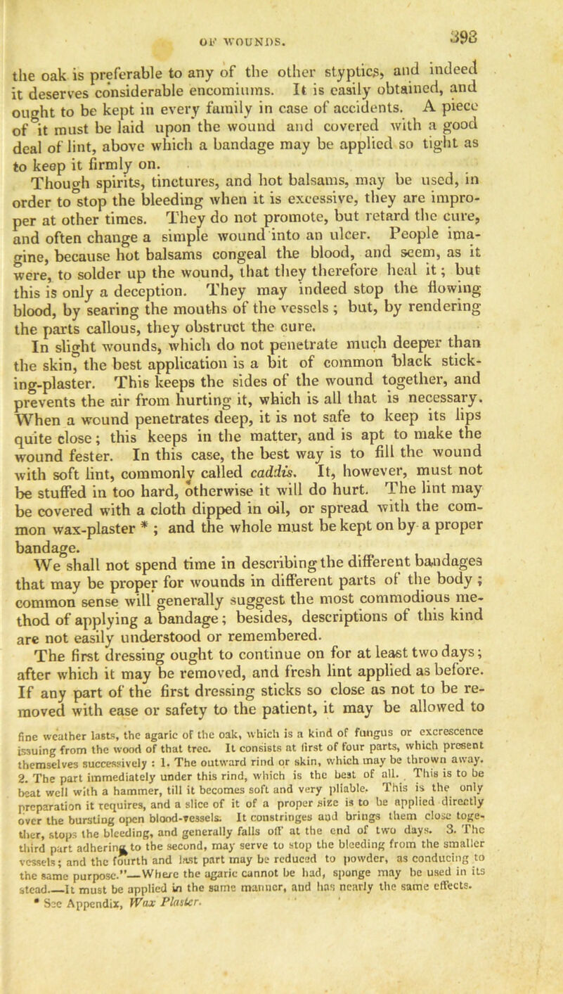 OK WOUNDS. the oak is preferable to any of the other styptics, and indeed it deserves considerable encomiums. It is easily obtained, and ought to be kept in every fumily in case of accidents. A piece of it must be laid upon the wound and covered with a good deal of lint, above which a bandage may be applied so tight as to keep it firmly on. Though spirits, tinctures, and hot balsams, may be used, in order to°stop the bleeding when it is excessive, they are impro- per at other times. They do not promote, but retard the cure, and often change a simple wound into an ulcer. People ima- gine, because hot balsams congeal the blood, and seem, as it were, to solder up the wound, that they therefore heal it; but this is only a deception. They may indeed stop the flowing- blood, by searing the mouths of the vessels ; but, by rendering the parts callous, they obstruct the cure. In slight wounds, which do not penetrate much deeper than the skin* the best application is a bit of common black stick- ing-plaster. This keeps the sides of the wound together, and prevents the air from hurting it, which is all that is necessary. When a wound penetrates deep, it is not safe to keep its lips quite close; this keeps in the matter, and is apt to make the wound fester. In this case, the best way is to fill the wound with soft lint, commonly called caddis. It, however, must not be stuffed in too hard, otherwise it will do hurt. The lint may be covered with a cloth dipped in oil, or spread with the com- mon wax-plaster * ; and the whole must be kept on by a proper bandage. We shall not spend time in describing the different bandages that may be proper for w'ounds in different parts ot the body ; common sense will generally suggest the most commodious me- thod of applying a bandage; besides, descriptions of this kind are not easily understood or remembered. The first dressing ought to continue on for at least two days; after which it may be removed, and fresh lint applied as before. If any part of the first dressing sticks so close as not to be re- moved with ease or safety to the patient, it may be allowed to fine weather lasts, the agaric of the oak, which is a kind of fungus or excrescence issuing from the wood of that tree. It consists at first of four parts, which present themselves successively : 1. The outward rind or skin, which may be thrown away. 2. The part immediately under this rind, which is the best of all. This is to be beat well with a hammer, till it becomes soft and very pliable, This is the only preparation it requires, and a slice of it of a proper size is to he applied directly over the bursting open blood-vessels. It constringes aud brings them close toge- ther, stops the bleeding, and generally falls off at the end of two days. 3. The third part adherina to the second, may serve to stop the bleeding from the smaller vessels; and the fourth and last part may be reduced to powder, as conducing to the same purpose. Where the agaric cannot be had, sponge may be used in its stead It must be applied in the same manner, and has nearly the same effects. • See Appendix, Wax Plaster.