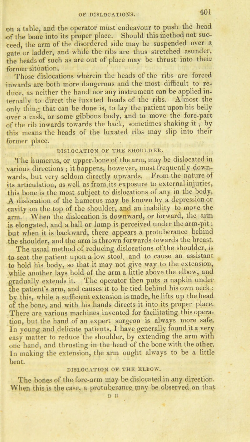 on a table, and the operator must endeavour to push the head of the bone into its proper place. Should this method not suc- ceed, the arm of the disordered side may be suspended over a gate or ladder, and while the ribs are thus stretched asunder, the heads of such as are out of place may be thrust into their former situation. Those dislocations wherein the heads of the ribs are forced inwards are both more dangerous and the most difficult to re- duce, as neither the hand nor any instrument can be applied in- ternally to direct the luxated heads of the ribs. Almost the only thing that can be done is, to lay the patient upon his belly over a cask, or some gibbous body, and to move the fore-part of the rib inwards towards the back, sometimes shaking it ; by this means the heads of the luxated ribs may slip into their former place. DISLOCATION OF THE SHOULDER. The humerus, or upper-bone of the arm, may be dislocated in various directions ; it happens, however, most frequently down- wards, but very seldom directly upwards. From the nature of its articulation, as well as from,its exposure to external injuries, this bone is the most subject to dislocations of any in the body. A dislocation of the humerus may be known by a depression or cavity on the top of the shoulder, and an inability to move the arm. When the dislocation is downward, or forward, the arm is elongated, and a ball or lump is perceived under the arm-pit; but when it is backward, there appears a protuberance behind the shoulder, and the arm is thrown forwards towards the breast. The usual method of reducing dislocations of the shoulder, is to seat the patient upon a low stool, and to cause an assistant to hold his body, so that it may not give way to the extension, while another lays hold of the arm a little above the elbow, and gradually extends it. The operator then puts a napkin under the patient’s arm, and causes it to be tied behind his own neck : by this, while a sufficient extension is made, he lifts up the head of the bone, and with his hands directs it into its proper place. There are various machines invented for facilitating this opera- tion, but the hand of an expert surgeon is always more safe. In young and delicate patients, I have generally found it a very easy matter to reduce'the shoulder, by extending the arm with one hand, and thrusting in the head of the bone with the other. In making the extension, the arm ought always to be a little bent. DISLOCATION OF THE ELBOW. The bones of the fore-arm may be dislocated in any direction. When this is the case, a protuberance may be observed on that d n