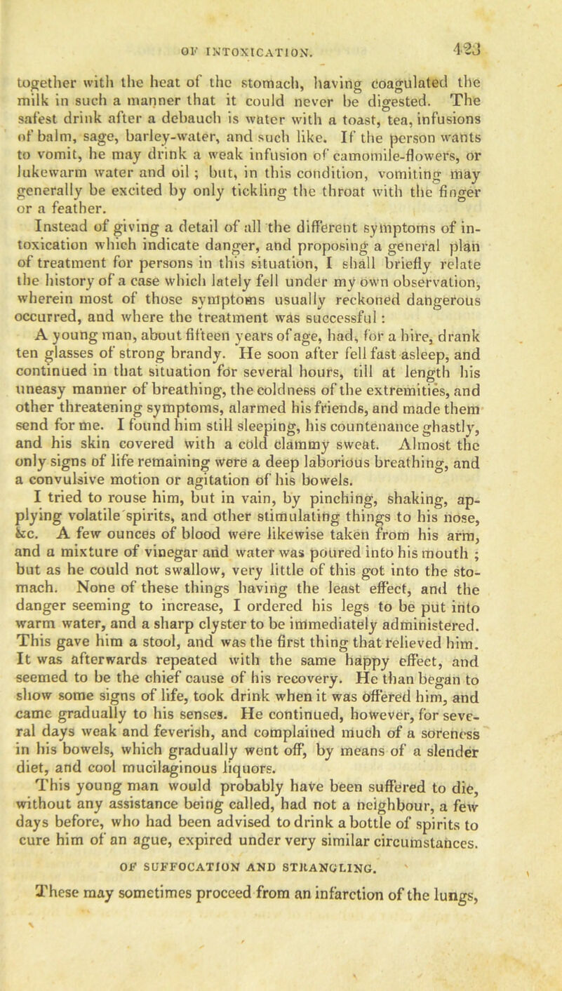 O!•' INTOXICATION. together with the heat of the stomach, having coagulated the milk in such a manner that it could never be digested. The safest drink after a debauch is water with a toast, tea, infusions of balm, sage, barley-water, and such like. If the person wants to vomit, he may drink a weak infusion of camomile-flowers, or lukewarm water and oil ; but, in this condition, vomiting may generally be excited by only tickling the throat with the finger or a feather. Instead of giving a detail of all the different symptoms of in- toxication which indicate danger, and proposing a general plan of treatment for persons in this situation, I shall briefly relate the history of a case which lately fell under my own observation, wherein most of those symptoms usually reckoned dangerous occurred, and where the treatment was successful: A young man, about fifteen years of age, had, for a hire, drank ten glasses of strong brandy. He soon after fell fast asleep, and continued in that situation for several hours, till at length his uneasy manner of breathing, the coldness of the extremities, and other threatening symptoms, alarmed his friends, and made them send for me. I found him still sleeping, his countenance ghastly, and his skin covered with a cold clammy sweat. Almost the only signs of life remaining were a deep laborious breathing, and a convulsive motion or agitation of his bowels. I tried to rouse him, but in vain, by pinching, shaking, ap- plying volatile spirits, and other stimulating things to his nose, fcc. A few ounces of blood were likewise taken from his arm, and a mixture of vinegar and water was poured into his mouth ; but as he could not swallow, very little of this got into the sto- mach. None of these things having the least effect, and the danger seeming to increase, I ordered his legs to be put into warm water, and a sharp clyster to be immediately administered. This gave him a stool, and was the first thing that relieved him. It was afterwards repeated with the same happy effect, and seemed to be the chief cause of his recovery. He than began to show some signs of life, took drink when it was offered him, and came gradually to his senses. He continued, however, for seve- ral days weak and feverish, and complained much of a soreness in his bowels, which gradually went off, by means of a slender diet, and cool mucilaginous liquors. This young man would probably have been suffered to die, without any assistance being called, had not a neighbour, a few days before, who had been advised to drink a bottle of spirits to cure him of an ague, expired under very similar circumstances. OI-' SUFFOCATION AND STRANGLING. These may sometimes proceed from an infarction of the lungs,