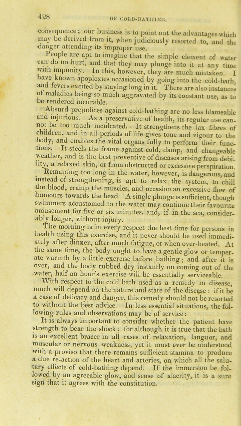 OF Col.D-JIATJflNG. consequence; our business is to point out the advantages which may be derived from it, yvhen judiciously resorted to, and the danger attending its improper 'use. People are apt to imagine that the simple element of water can do no hurt, and that they may plunge into it at any time with impunity. In this, however, they are much mistaken. I have known apoplexies occasioned by going into the cold-bath, and fevers excited by staying long in it. There are also instances of maladies being so much aggravated by its constant use, as to be rendered incurable. Absurd prejudices against cold-bathing are no less blameable and injurious. As a preservative of health, its regular use can- not be too much inculcated. It strengthens the lax fibres of children, and in all periods of life gives tone and vigour to the body3 an(l enables the vital organs fully to perform their func- tions. It steels the frame against cold, damp, and changeable weather, and is the best preventive of diseases arising from debi- bty, a lelaxed skin, or from obstructed or excessive perspiration. . Remaining too long in the water, however, is dangerous, and instead of strengthening, is apt to relax the system, to chill the blood, cramp the muscles, and occasion an excessive flow of humours towards the head. A single plunge is sufficient, though swimmers accustomed to the water may continue their favourite amusement for five or six minutes, and, if in the sea, consider- ably longer, without injury. The morning is in every respect the best time for persons in health using this exercise, and it never should be used immedi- ately after dinner, after much fatigue, or when over-heated. At the same time, the body ouo-ht to have a gentle glow or temper- ate warmth by a little exercise before bathing; and after it is over, and the body rubbed dry instantly on coming out of the water, half an hour’s exercise will be essentially serviceable. With respect to the cold bath used as a remedy in disease, much will depend on the nature and state of the diseqse : if it be a case of delicacy and danger, this remedy should not be resorted to without the best advice. In less essential situations, the fol- lowing rules and observations may be of service: It is always important to consider whether the patient have strength to bear the shock ; for although it is true that the bath is an excellent bracer in all cases of relaxation, languor, and muscular or nervous weakness, yet it must ever be understood with a proviso that there remains sufficient stamina to produce a due re-action of the heart and arteries, on which all the salu- tary effects of cold-bathing depend. If the immersion be fol- lowed by an agreeable glow, and sense of alacrity, it is a sure sign that it agrees with the constitution.