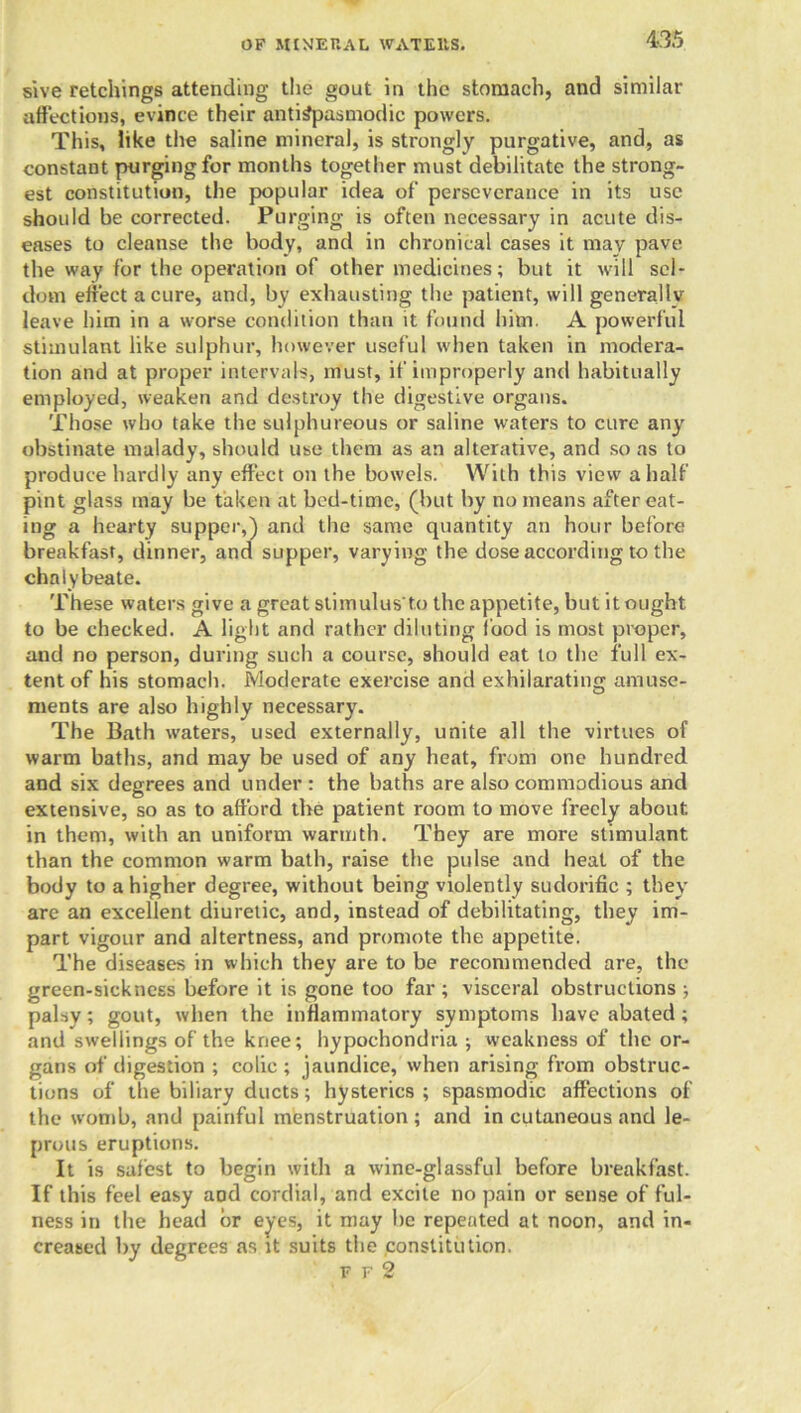 sive retchings attending the gout in the stomach, and similar affections, evince their antiSpasmodic powers. This, like the saline mineral, is strongly purgative, and, as constant purging for months together must debilitate the strong- est constitution, the popular idea of perseverance in its use should be corrected. Purging is often necessary in acute dis- eases to cleanse the body, and in chronical cases it may pave the way for the operation of other medicines; but it will sel- dom effect a cure, and, by exhausting the patient, will generally leave him in a worse condition than it found him. A powerful stimulant like sulphur, however useful when taken in modera- tion and at proper intervals, must, if improperly and habitually employed, weaken and destroy the digestive organs. Those who take the sulphureous or saline waters to cure any obstinate malady, should use them as an alterative, and so as to produce hardly any effect on the bowels. With this view a half pint glass may be taken at bed-time, (but by no means after eat- ing a hearty supper,) and the same quantity an hour before breakfast, dinner, and supper, varying the dose according to the chalybeate. These waters give a great stimulus'to the appetite, but it ought to be checked. A light and rather diluting food is most proper, and no person, during such a course, should eat to the full ex- tent of his stomach. Moderate exercise and exhilarating amuse- ments are also highly necessary. The Bath waters, used externally, unite all the virtues of warm baths, and may be used of any heat, from one hundred and six degrees and under : the baths are also commodious and extensive, so as to afford the patient room to move freely about, in them, with an uniform warmth. They are more stimulant than the common warm bath, raise the pulse and heat of the body to a higher degree, without being violently sudorific ; they are an excellent diuretic, and, instead of debilitating, they im- part vigour and altertness, and promote the appetite. The diseases in which they are to be recommended are, the green-sickness before it is gone too far ; visceral obstructions ; palsy; gout, when the inflammatory symptoms have abated; and swellings of the knee; hypochondria ; weakness of the or- gans of digestion ; colic ; jaundice, when arising from obstruc- tions of the biliary ducts; hysterics ; spasmodic affections of the womb, and painful menstruation; and in cutaneous and le- prous eruptions. It is safest to begin with a wine-glassful before breakfast. If this feel easy aDd cordial, and excite no pain or sense of ful- ness in the head or eyes, it may he repeated at noon, and in- creased by degrees as it suits the constitution. ff2