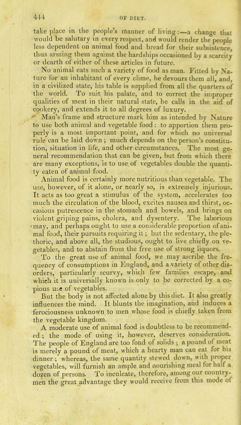 take place in the people’s manner of living:—a change that would be salutary in every respect, and would render the [>eople less dependent on animal food and bread for their subsistence, thus arming them against the hardships occasioned by a scarcity or dearth of either of these articles in future. No animal eats such a variety of food as man. Fitted by Na- ture for an inhabitant of every clime, he devours them all, and, in a civilized state, his table is supplied from all the quarters of the world. To suit his palate, and to correct the improper qualities of meat in their natural state, he calls in the aid of cookery, and extends it to all degrees of luxury. ' Man’s frame and structure mark him as intended by Nature to use both animal and vegetable food: to apportion them pro- perly is a most important point, and for which no universal rule can be laid down ; much depends on the person’s constitu- tion, situation in life, and other circumstances. The most ge- neral recommendation that can be given, but from which there are many exceptions, is to use of vegetables double the quanti- ty eaten of animal food. Animal food is certainly more nutritious than vegetable. The use, however, of it alone, or nearly so, is extremely injurious. It acts as too great a stimulus of the system, accelerates too much the circulation of the blood, excites nausea and thirst, oc- casions putrescence in the stomach and bowels, and brings on violent griping pains, cholera, and dysentery. The laborious -may, and perhaps ought to use a considerable proportion of ani- mal food, their pursuits requiring it; but the sedentary, the ple- thoric, and above all, the studious, ought to live chiefly on ve- getables, and to abstain from the free use of strong liquors. To the great use of animal food, we may ascribe the fre- quency of consumptions in England, and a variety of other dis- orders, particularly scurvy, which few families escape, and which it is universally known is only to be corrected by a co- pious use of vegetables. But the body is not affected alone by this diet. It also greatly influences the mind. It blunts the imagination, and induces a ferociousness unknown to men whose food is chiefly taken from the vegetable kingdom. A moderate use of animal food is doubtless to be recommend- ed ; the mode of using it, however, deserves consideration. The people of England are too fond of solids ; a pound of meat is merely a pound of meat, which a hearty man can eat for his dinner; whereas, the same quantity stewed down, with proper vegetables, will furnish an ample and nourishing meal for half a dozen of persons. To inculcate, therefore, among our country- men the great advantage they would receive from this mode ot