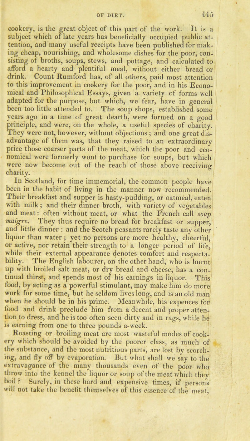 cookery, is the great object of this part of the work. It is a subject which of late years has beneficially occupied public at- tention, and many useful receipts have been published for mak- ing cheap, nourishing, and wholesome dishes for the poor, con- sisting of broths, soups, stews, and pottage, and calculated to afford a hearty and plentiful meal, without either bread or drink. Count Itumford has, of all others, paid most attention to this improvement in cookery for the poor, and in his Econo- mical and Philosophical Essays, given a variety of forms well adapted for the purpose, but which, we fear, have in general been too little attended to. The soup shops, established some years ago in a time of great dearth, were formed on a good principle, and were, on the whole, a useful species of charity. They were not, however, without objections ; and one great dis- advantage of them was, that they raised to an extraordinary price those coarser parts of the meat, which the poor and eco- nomical were formerly wont to purchase for soups, but which were now become out of the reach of those above receiving charity. In Scotland, for time immemorial, the common people have been in the habit of living in the manner now recommended. Their breakfast and supper is hasty-pudding, or oatmeal, eaten with milk ; and their dinner broth, with variety of vegetables and meat: often without meat, or what the French call soup maigre. They thus require no bread for breakfast or supper, and little dinner : and the Scotch peasants rarely taste any other liquor than water ; yet no persons are more healthy, cheerful, or active, nor retain their strength to a longer period of life, while their external appearance denotes comfort and respecta- bility. The English labourer, on the other hand, who is burnt up with broiled salt meat, or dry bread and cheese, has a con- tinual thirst, and spends most of his earnings in liquor. This food, by acting as a powerful stimulant, may make him do more work for some time, but he seldom lives long, and is an old man when he should be in his prime. Meanwhile, his expences for food and drink preclude him from a decent and proper atten- tion to dress, and he is too often seen dirty and in rags, while he is earning from one to three pounds a-week. Roasting or broiling meat are most wasteful modes of cook- ery which should be avoided by the poorer class, as much of the substance, and the most nutritious parts, are lost by scorch- ing, and fly off by evaporation. But what shall we say to the extravagance of the many thousands even of the poor who throw into the kennel the liquor or soup of the meat which they boil ? Surely, in these hard and expensive times, if persons will not take the benefit themselves of this essence of the meat.