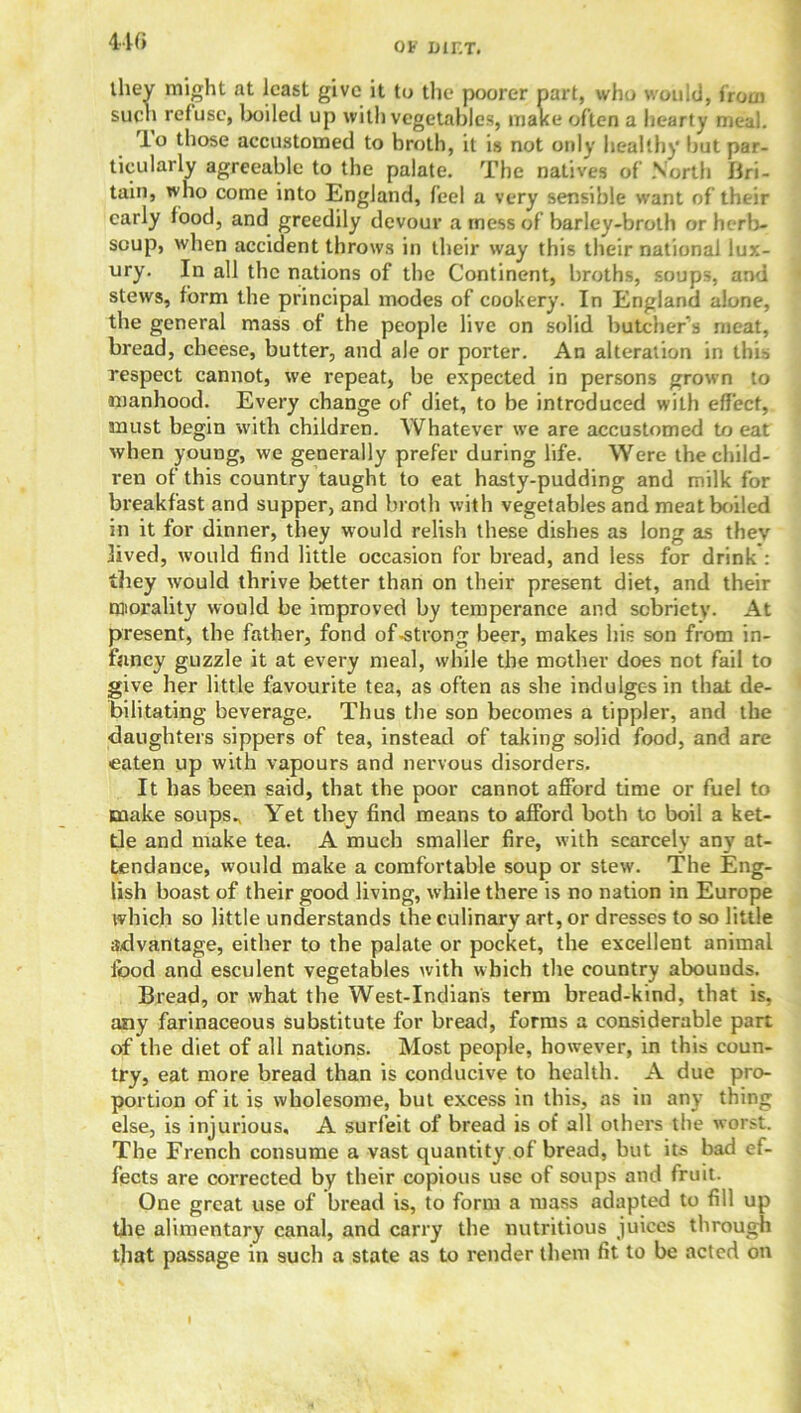 440 they might at least give it to the poorer part, who would, from such refuse, boiled up with vegetables, mal<e often a hearty meal. lo those accustomed to broth, it is not only healthy hut par- ticularly agreeable to the palate. The natives of North Bri- tain, who come into England, feel a very sensible want of their early food, and greedily devour a mess of barley-broth or herb- soup, when accident throws in their way this their national lux- ury. In all the nations of the Continent, broths, soups, and stews, form the principal modes of cookery. In England alone, the general mass of the people live on solid butcher’s meat, bread, cheese, butter, and ale or porter. An alteration in this respect cannot, we repeat, he expected in persons grown to manhood. Every change of diet, to be introduced with effect, must begin with children. Whatever we are accustomed to eat when young, we generally prefer during life. Were the child- ren of this country taught to eat hasty-pudding and milk for breakfast and supper, and broth with vegetables and meat boiled in it for dinner, they would relish these dishes as long as thev lived, would find little occasion for bread, and less for drink : they would thrive better than on their present diet, and their morality would be improved by temperance and sobriety. At present, the father, fond of-strong beer, makes his son from in- fancy guzzle it at every meal, while the mother does not fail to give her little favourite tea, as often as she indulges in that de- bilitating beverage. Thus the son becomes a tippler, and the daughters sippers of tea, instead of taking solid food, and are eaten up with vapours and nervous disorders. It has been said, that the poor cannot afford time or fuel to make soups^ Yet they find means to afford both to boil a ket- tle and make tea. A much smaller fire, with scarcely any at- tendance, would make a comfortable soup or stew. The Eng- lish boast of their good living, while there is no nation in Europe which so little understands the culinary art, or dresses to so little advantage, either to the palate or pocket, the excellent animal food and esculent vegetables with which the country abounds. Bread, or what the West-Indians term bread-kind, that is, any farinaceous substitute for bread, forms a considerable part of the diet of all nations. Most people, however, in this coun- try, eat more bread than is conducive to health. A due pro- portion of it is wholesome, but excess in this, as in any thing else, is injurious, A surfeit of bread is of all others the worst. The French consume a vast quantity of bread, but its had ef- fects are corrected by their copious use of soups and fruit. One great use of bread is, to form a mass adapted to fill up the alimentary canal, and carry the nutritious juices through that passage in such a state as to render them fit to be acted on