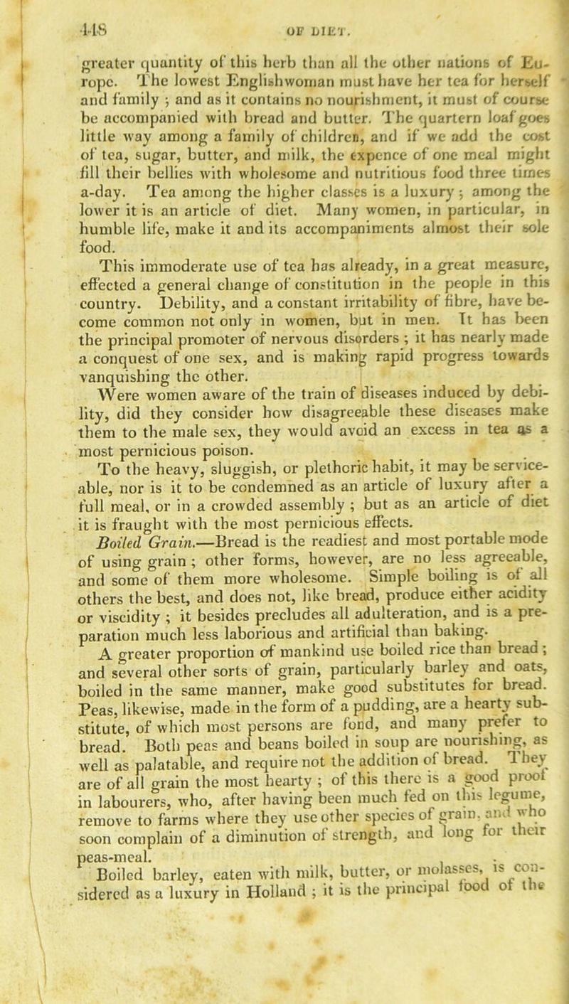 •US OF blE'l . greater quantity of this herb than all the other nations of Eu- rope. The lowest Englishwoman must have her tea for herself and family ; and as it contains no nourishment, it must of course be accompanied with bread and butter. The quartern loaf goes little way among a family of children, and if we add the cost of tea, sugar, butter, and milk, the expence of one meal might fill their bellies with wholesome and nutritious food three times a-day. Tea among the higher classes is a luxury •, among the lower it is an article of diet. Many women, in particular, in humble life, make it and its accompaniments almost their sole food. This immoderate use of tea has already, in a great measure, effected a general change of constitution in the people in this country. Debility, and a constant irritability of fibre, have be- come common not only in women, but in men. It has been the principal promoter of nervous disorders ; it has nearly made a conquest of one sex, and is making rapid progress towards vanquishing the other. Were women aware of the train of diseases induced by debi- lity, did they consider how disagreeable these diseases make them to the male sex, they would avoid an excess in tea as a most pernicious poison. To the heavy, sluggish, or plethoric habit, it may be service- able, nor is it to be condemned as an article of luxury after a full meal, or in a crowded assembly ; but as an article of diet it is fraught with the most pernicious effects. Boiled Grain.—Bread is the readiest and most portable mode of using grain ; other forms, however, are no less agreeable, and some of them more wholesome. Simple boiling is of all others the best, and does not, like bread, produce either acidity or viscidity ; it besides precludes all adulteration, and is a pre- paration much less laborious and artificial than baking. A greater proportion of mankind use boded rice than bread , and several other sorts of grain, particularly barley and oats, boiled in the same manner, make good substitutes for bread. Peas, likewise, made in the form of a pudding, are a hearty sub- stitute, of which most persons are fond, and many prefer to bread. Both peas and beans boiled in soup are nourishing, as well as palatable, and require not the addition of bread They are of all grain the most hearty ; of this there is a good proof in labourers, who, after having been much ted on this legume, remove to farms where they use other species of gram, ami who soon complain of a diminution of strength, and long 01 t eir peas-meal. Boiled barley, eaten with milk, butter, or molasses, is con- sidered as a luxury in Holland ; it is the principa foot o t ie