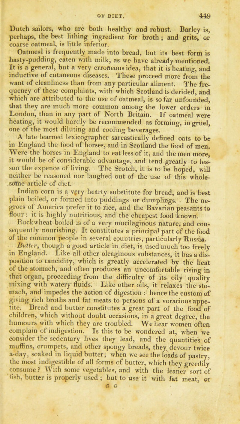 Dutch sailors, who are hotli healthy and robust. Barley is, perhaps, the bet,t lithing ingredient for broth; and grits, or coarse oatmeal, is little inferior. Oatmeal is frequently made into bread, but its best form is hasty-pudding, eaten with milk, as we have already mentioned. It is a general, but a very erroneous idea, that it is heating, and inductive of cutaneous diseases. These proceed more from the want of cleanliness than from any particular aliment. The fre- quency of these complaints, with which Scotland is derided, and which are attributed to the use of oatmeal, is so far unfounded, that they are much more common among the lower orders in London, than in any part of North Britain. If oatmeal were heating, it would hardly be recommended as forming, in gruel, one of the most diluting and cooling beverages. A late learned lexicographer sarcastically defined oats to be in England the food of horses, and in Scotland the food of men. Were the horses in England to eat less of it, and the men more, it would be of considerable advantage, and tend greatly to les- son the expence of living. The Scotch, it is to be hoped, will neither be reasoned nor laughed out of the use of this whole- some article of diet. Indian corn is a v^ry hearty substitute for bread, and is best plain boiled, or formed into puddings or dumplings. The ne- groes of America prefer it to rice, and the Bavarian peasants to flour: it is highly nutritious, and the cheapest food known. Buckwheat boiled is of a very mucilaginous nature, and con- sequently nourishing. It constitutes a principal part of the food of the common people in several countries, particularly Russia. Butter, though a good article in diet, is used much*too freely in England. Like all other oleaginous substances, it has a dis- position to rancidity, which is greatly accelerated by the heat of the stomach, and often produces an uncomfortable rising in that organ, proceeding from the difficulty of its oily quality mixing with watery fluids. Like other oils, it relaxes the sto- mach, and impedes the action of digestion : hence the custom of giving rich broths and fat meats to persons of a voracious appe- tite. Bread and butter constitutes a great part of the food of children, which without doubt occasions, in a great degree, the humours with which they are troubled. We hear women often, complain of indigestion. Is this to be wondered at, when we consider the sedentary lives they lead, and the quantities of muffins, crumpets, and other spongy breads, they devour twice a-day, soaked in liquid butter; when we see the loads of pastry, the most indigestible of all forms of butter, which they greedily consume ? With some vegetables, and with the leaner sort of fish, butter is properly used ; but to use it with fat meat, or G c.