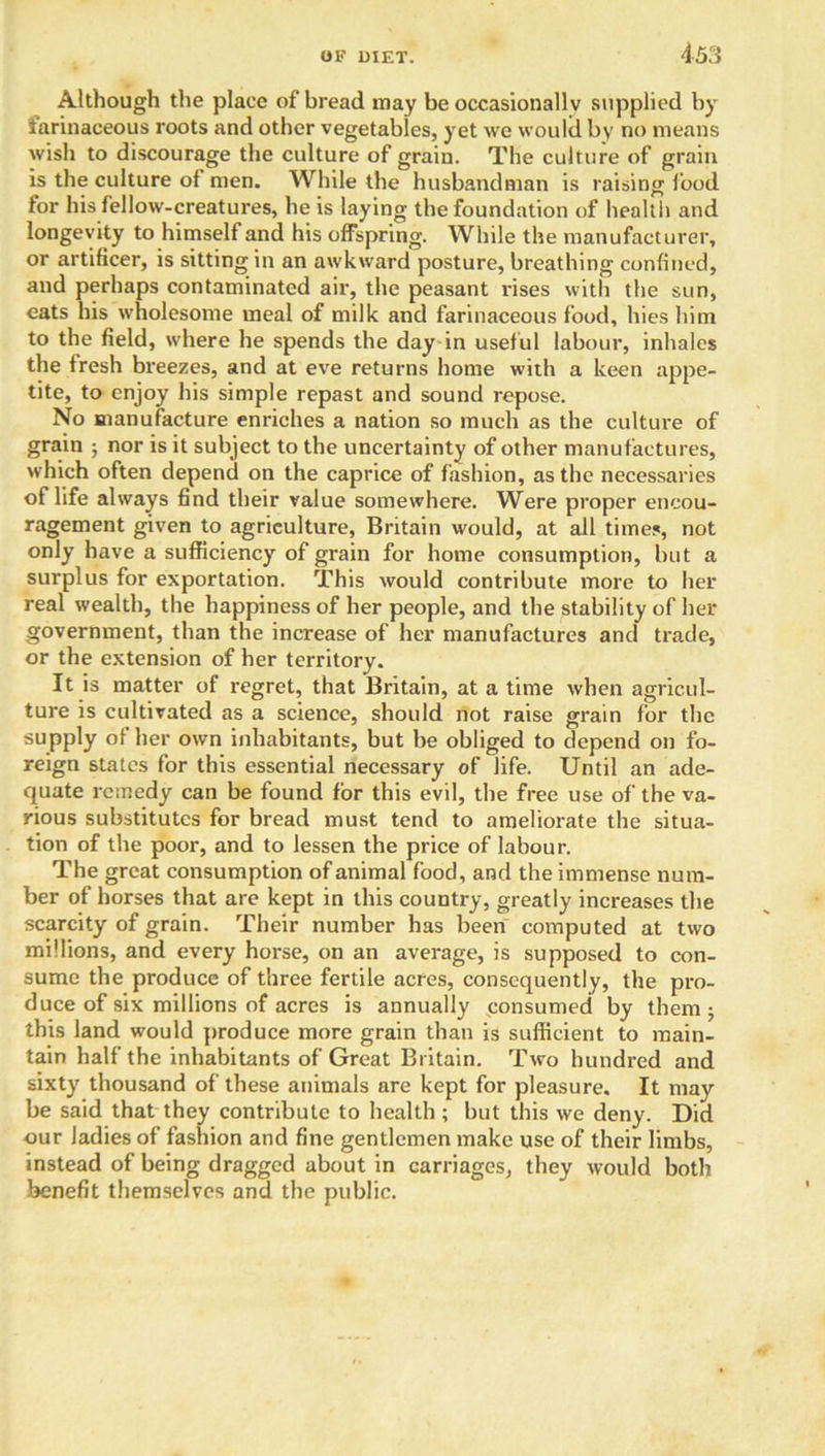 Although the place of bread may be occasionally supplied by farinaceous roots and other vegetables, yet we would by no means wish to discourage the culture of grain. The culture of grain is the culture of men. While the husbandman is raising food for his fellow-creatures, he is laying the foundation of health and longevity to himself and his offspring. While the manufacturer, or artificer, is sitting in an awkward posture, breathing confined, and perhaps contaminated air, the peasant rises with the sun, eats his wholesome meal of milk and farinaceous food, hies him to the field, where he spends the day in useful labour, inhales the fresh breezes, and at eve returns home with a keen appe- tite, to enjoy his simple repast and sound repose. No manufacture enriches a nation so much as the culture of grain ; nor is it subject to the uncertainty of other manufactures, which often depend on the caprice of fashion, as the necessaries of life always find their value somewhere. Were proper encou- ragement given to agriculture, Britain would, at all times, not only have a sufficiency of grain for home consumption, but a surplus for exportation. This would contribute more to her real wealth, the happiness of her people, and the stability of her government, than the increase of her manufactures and trade, or the extension of her territory. It is matter of regret, that Britain, at a time when agricul- ture is cultivated as a science, should not raise grain for the supply of her own inhabitants, but be obliged to depend on fo- reign states for this essential necessary of life. Until an ade- quate remedy can be found for this evil, the free use of the va- rious substitutes for bread must tend to ameliorate the situa- tion of the poor, and to lessen the price of labour. The great consumption of animal food, and the immense num- ber of horses that are kept in this country, greatly increases the scarcity of grain. Their number has been computed at two millions, and every horse, on an average, is supposed to con- sume the produce of three fertile acres, consequently, the pro- duce of six millions of acres is annually consumed by them; this land would produce more grain than is sufficient to main- tain half the inhabitants of Great Britain. Two hundred and sixty thousand of these animals are kept for pleasure. It may be said that they contribute to health ; but this we deny. Did our ladies of fashion and fine gentlemen make use of their limbs, instead of being dragged about in carriages, they would both benefit themselves and the public.