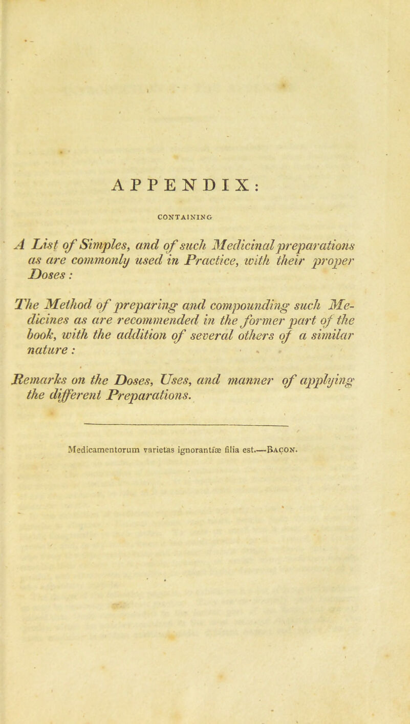 • • APPENDIX: CONTAINING A List of Simples, and of such Medicinal preparations as are commonly used in Practice, with their proper Loses: The Method of preparing and compounding such Me- dicines as are recommended in the former part of the hook, with the addition of severed others of a similar nature: Remarks on the Doses, Uses, and manner of applying the different Preparations. Medicamentorum varietas ignorantiae (ilia est.—Bacon.