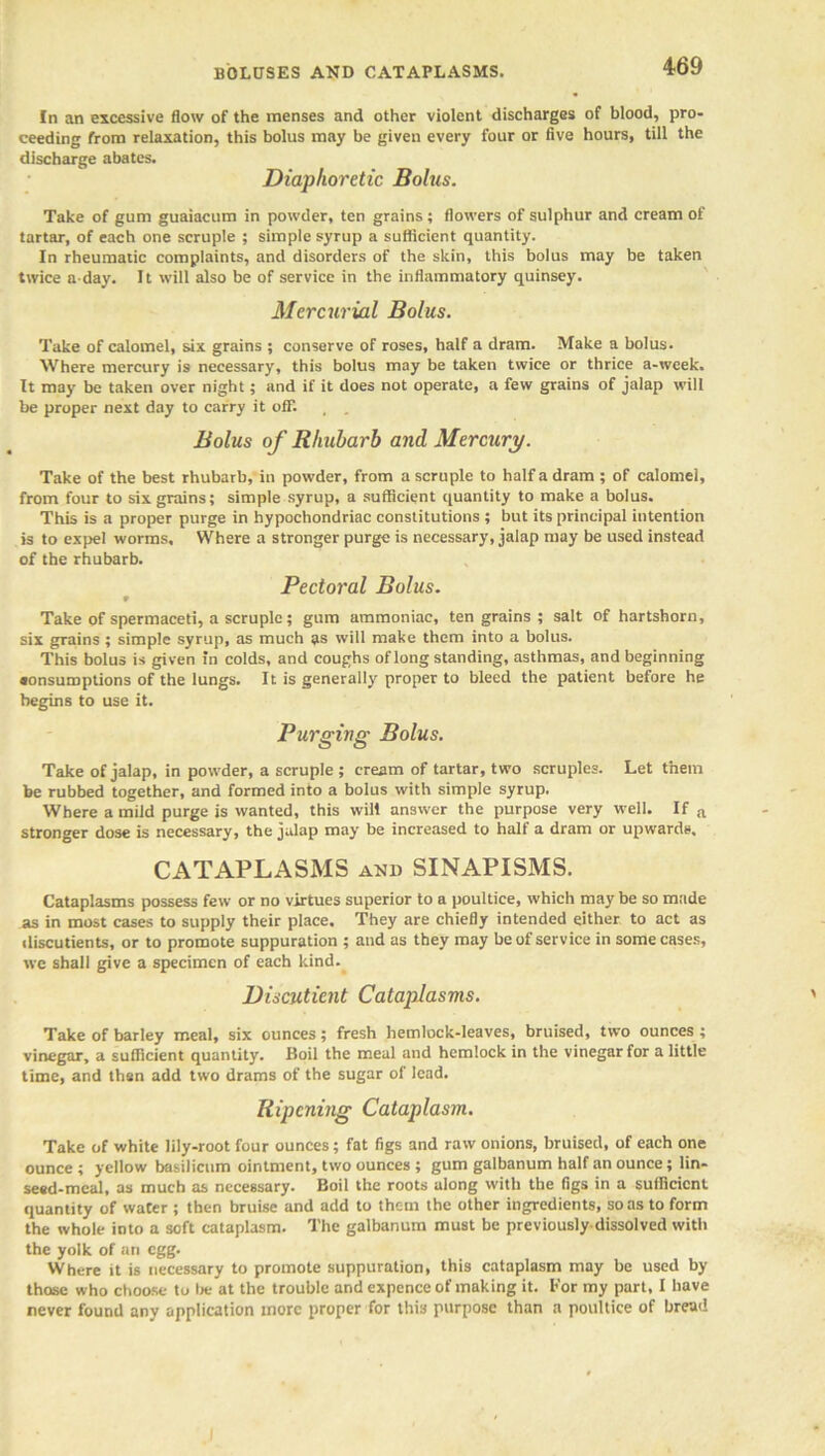 BOLUSES AND CATAPLASMS. In an excessive flow of the menses and other violent discharges of blood, pro- ceeding from relaxation, this bolus may be given every four or five hours, till the discharge abates. Diaphoretic Bolus. Take of gum guaiacum in powder, ten grains; flowers of sulphur and cream of tartar, of each one scruple ; simple syrup a sufficient quantity. In rheumatic complaints, and disorders of the skin, this bolus may be taken twice a-day. It will also be of service in the inflammatory quinsey. Mercurial Bolus. Take of calomel, six grains ; conserve of roses, half a dram. Make a bolus. Where mercury is necessary, this bolus may be taken twice or thrice a-week. It may be taken over night; and if it does not operate, a few grains of jalap will be proper next day to carry it off. , Bolus of Rhubarb and Mercury. Take of the best rhubarb, in powder, from a scruple to half a dram ; of calomel, from four to six grains; simple syrup, a sufficient quantity to make a bolus. This is a proper purge in hypochondriac constitutions ; but its principal intention is to expel worms. Where a stronger purge is necessary, jalap may be used instead of the rhubarb. Pectoral Bolus. 9 Take of spermaceti, a scruple; gum ammoniac, ten grains ; salt of hartshorn, six grains ; simple syrup, as much as will make them into a bolus. This bolus is given in colds, and coughs of long standing, asthmas, and beginning sonsumptions of the lungs. It is generally proper to bleed the patient before he begins to use it. Purging Bolus. Take of jalap, in powder, a scruple ; cream of tartar, two scruples. Let them be rubbed together, and formed into a bolus with simple syrup. Where a mild purge is wanted, this will answer the purpose very well. If a stronger dose is necessary, the jalap may be increased to half a dram or upwards. CATAPLASMS and SINAPISMS. Cataplasms possess few or no virtues superior to a poultice, which may be so made as in most cases to supply their place. They are chiefly intended either to act as iliscutients, or to promote suppuration ; and as they may be of service in some cases, we shall give a specimen of each kind. Discutient Cataplasms. Take of barley meal, six ounces; fresh hemlock-leaves, bruised, two ounces ; vinegar, a sufficient quantity. Boil the meal and hemlock in the vinegar for a little time, and then add two drams of the sugar of lead. Ripening Cataplasm. Take of white lily-root four ounces; fat figs and raw onions, bruised, of each one ounce ; yellow basilicum ointment, two ounces ; gum galbanum half an ounce; lin- seed-meal, as much as necessary. Boil the roots along with the figs in a sufficient quantity of water ; then bruise and add to them the other ingredients, so as to form the whole into a soft cataplasm. The galbanum must be previously-dissolved with the yolk of an egg. Where it is necessary to promote suppuration, this cataplasm may be used by those who choose to be at the trouble and expence of making it. For my part, I have never found any application more proper for this purpose than a poultice of bread