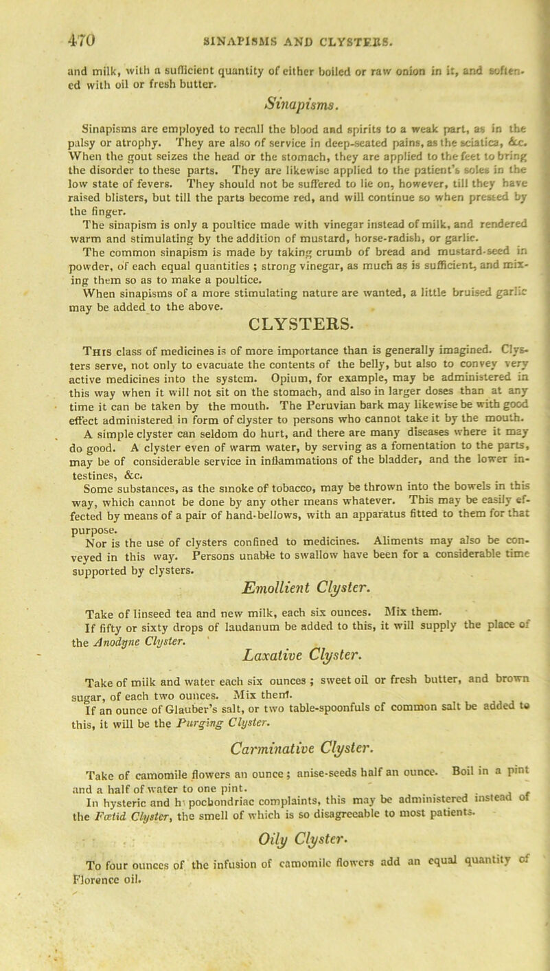 and milk, with a suflicient quuntity of either boiled or raw onion in it, and soften, cd with oil or fresh blitter. Sinapisms. Sinapisms are employed to recall the blood and spirits to a weak part, as in the palsy or atrophy. They are also of service in deep-seated pains, as the sciatica, (cc. When the gout seizes the head or the stomach, they are applied to the feet to bring the disorder to these parts. They are likewise applied to the patient’s soles in the low state of fevers. They should not be suffered to lie on, however, till they have raised blisters, but till the parts become red, and will continue so when pressed by the finger. The sinapism is only a poultice made with vinegar instead of milk, and rendered warm and stimulating by the addition of mustard, horse-radish, or garlic. The common sinapism is made by taking crumb of bread and mustard-seed in powder, of each equal quantities ; strong vinegar, as much as is sufficient, and mix- ing them so as to make a poultice. When sinapisms of a more stimulating nature are wanted, a little bruised gar!.; may be added to the above. CLYSTERS. This class of medicines is of more importance than is generally imagined. Clys- ters serve, not only to evacuate the contents of the belly, but also to convey very active medicines into the system. Opium, for example, may be administered in this way when it will not sit on the stomach, and also in larger doses than at any time it can be taken by the mouth. The Peruvian bark may likewise be with good effect administered in form of clyster to persons who cannot take it by the mouth. A simple clyster can seldom do hurt, and there are many diseases where it may do good. A clyster even of warm water, by serving as a fomentation to the parts, may be of considerable service in inflammations of the bladder, and the lower in- testines, &c. Some substances, as the smoke of tobacco, may be thrown into the bowels in this way, which cannot be done by any other means whatever. This may be easily ef- fected by means of a pair of hand-bellows, with an apparatus fitted to them for that purpose. Nor is the use of clysters confined to medicines. Aliments may also be con- veyed in this way. Persons unable to swallow have been for a considerable time supported by clysters. Emollient Clyster. Take of linseed tea and new milk, each six ounces. Mix them. If fifty or sixty drops of laudanum be added to this, it will supply the place of the Anodyne Clyster. Laxative Clyster. Take of milk and water each six ounces; sweet oil or fresh butter, and brown sugar, of each two ounces. Mix thenf. If an ounce of Glauber’s salt, or two table-spoonfuls cf common salt be added to this, it will be the Purging Clyster. Carminative Clyster. Take of camomile flowers an ounce; anise-seeds half an ounce. Boil in a pint and a half of water to one pint. , In hysteric and hr pocbondriac complaints, this may be administered instead of the Foetid Clyster, the smell of which is so disagreeable to most patients. Oily Clyster■ To four ounces of the infusion of camomile flowers add an equal quantity cf Florence oil.