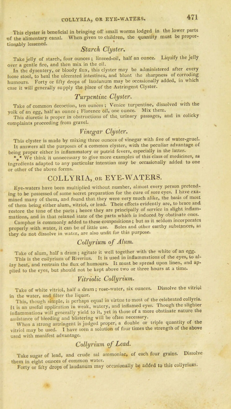 COLLYRIA, OR EYE-WATERS. This clyster is beneficial in bringing off small worms lodged in the lower parts of the alimentary canal. When given to children, the quantity must be propor- tionably lessened. Starch Clyster. Take jelly of starch, four ounces ; linseed-oil, half an ounce. Liquify the jelly over a gentle fire, and then mix in the oil. In the dysentery, or bloody flux, this clyster may be administered after every loose stool, to heal the ulcerated intestines, and blunt the sharpness of corroding humours. Forty or fifty drops of laudanum may be occasionally added, in which case it will generally supply the place of the Astringent Clyster. Turpentine Clyster. Take of common decoction, ten ounces ; Venice turpentine, dissolved with the yolk of an egg, half an ounce ; Florence oil, one ounce. Mix them. This diuretic is proper in obstructions of the. urinary passages, and in colicky complaints proceeding from gravel. Vinegar Clyster. This clyster is made by mixing three ounces of vinegar with five of water-gruel. It answers all the purposes of a common clyster, with the peculiar advantage of being proper either in inflammatory or putrid fevers, especially in the latter. VVe think it unnecessary to give more examples of this class of medicines, as ingredients adapted to any particular intention may be occasionally added to one or other of the above forms. COLLYRIA, or EYE-WATERS. Eye-waters have been multiplied without number, almost every person pretend- ing to be possessed of some secret preparation for the cure of sore eyes. I have exa- mined many of them, and found that they were very much alike, the basis of most of them being either alum, vitriol, or lead. Their effects evidently are, to brace and restore the tone of the parts ; lienee they are principally of service in slight inflam- mations, and in that relaxed state of the parts which is induced by obstinate ones. Camphor is commonly added to these compositions 4 but as it seldom incorporates properly with water, it can be of little use. Boles and other earthy substances, as they do not dissolve in water, are also unfit for this purpose. Collyrium of Alum. Take of alum, half a dram; agitate it well together with the white of an egg. This is the collyrium of Riverius. It is used in inflammations of the eyes, to al- lay heat, and restrain the flux of humours. It must be spread upon linen, and ap- plied to the eyes, but should not be kept above two or three hours at a time. Vitriolic Collyrium. Take of white vitriol, half a dram; rose-water, six ounces. Dissolve the vitriol in the water, and filter the liquor. This, though simple, is perhaps equal in virtue to most of the celebrated collyna. It is an useful application in weak, watery, and inflamed eyes. I hough the slighter inflammations will generally yield to it, yet in those of a more obstinate nature the assistance of bleeding and blistering will be often necessary. When a strong astringent is judged proper, a double or triple quantity of the vitriol may be used. I have seen a solution of four times the strength of the above used with manifest advantage. Collyrium of Lead. Take sugar of lead, and crude sal ammoniac, of each four grains. Dissolve them in eight ounces of common water. Forty or fifty drops of laudanum may occasionally be added to this collyrium.