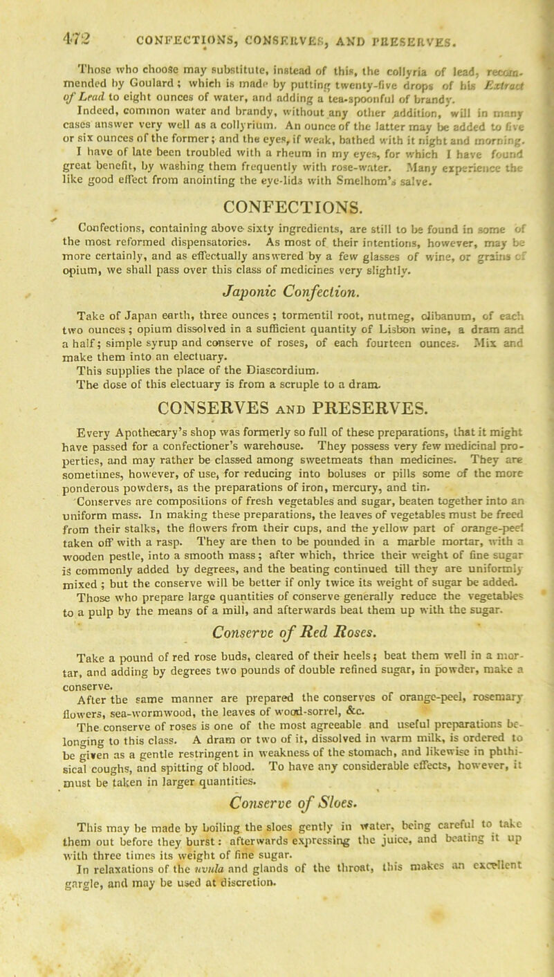 Those who choose may substitute, instead of this, the collyria of lead, recoin, mended by Goulard; which is made by putting twenty-five drops of his Extract of Lead to eight ounces of water, and adding a tea-spoonful of brandy. Indeed, common water and brandy, without any other .addition, will in many cases answer very well as a collyrium. An ounce of the latter may be added to five or six ounces of the former; and the eyes, if weak, bathed with it night and morning. I have of late been troubled with a rheum in my eyes, for which I have found great benefit, by washing them frequently with rose-water. Many experience the like good effect from anointing the eye-lieb with Smelhom’s salve. CONFECTIONS. Confections, containing above-sixty ingredients, are still to be found in some of the most reformed dispensatories. As most of their intentions, however, may be more certainly, and as effectually answered by a few glasses of wine, or grains opium, we shall pass over this class of medicines very slightly. Japonic Confection. Take of Japan earth, three ounces ; tormentil root, nutmeg, oiibanum, of each two ounces; opium dissolved in a sufficient quantity of Lisbon wine, a dram ar.d a half; simple syrup and conserve of roses, of each fourteen ounces. Mix and make them into an electuary. This supplies the place of the Diascordium. The dose of this electuary is from a scruple to a dram. CONSERVES and PRESERVES. Every Apothecary’s shop was formerly so full of these preparations, that it might have passed for a confectioner’s warehouse. They possess very few medicinal pro- perties, and may rather be classed among sweetmeats than medicines. They are sometimes, however, of use, for reducing into boluses or pills some of the more ponderous powders, as the preparations of iron, mercury, and tin. Conserves are compositions of fresh vegetables and sugar, beaten together into an uniform mass. In making these preparations, the leaves of vegetables must be freed from their stalks, the flowers from their cups, and the yellow part of orange-peel taken off with a rasp. They are then to be pounded in a marble mortar, with a wooden pestle, into a smooth mass; after which, thrice their weight of fine sugar is commonly added by degrees, and the beating continued till they are uniformly mixed ; but the conserve will he better if only twice its wreight of sugar be added. Those who prepare large quantities of conserve generally reduce the vegetable^ to a pulp by the means of a mill, and afterwards beat them up with the sugar. Conserve of Red Roses. Take a pound of red rose buds, cleared of their heels; beat them well in a mor- tar, and adding by degrees two pounds of double refined sugar, in powder, make a conserve. After the same manner are prepared the conserves of orange-peel, rosemary flowers, sea-wormwood, the leaves of wood-sorrel, &c. The conserve of roses is one of the most agreeable and useful preparations be- longing to this class. A dram or two of it, dissolved in warm milk, is ordered to be given as a gentle restringent in weakness of the stomach, and likewise in phthi- sical coughs, and spitting of blood. To have any considerable effects, however, it must be taken in larger quantities. Conserve of Sloes. This may be made by boiling the sloes gently in water, being careful to take them out before they burst: afterwards expressing the juice, and beating it up with three times its weight of fine sugar. In relaxations of the uvula and glands of the throat, this makes an excellent gargle, and may be used at discretion.