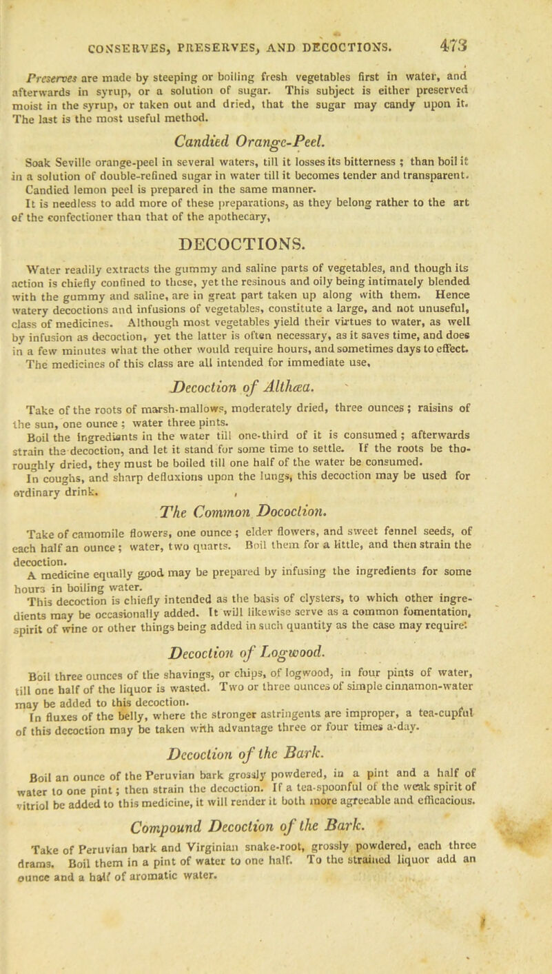 CONSERVES, PRESERVES, AND DECOCTIONS. Preserves are made by steeping or boiling fresh vegetables first in water, and afterwards in syrup, or a solution of sugar. This subject is either preserved moist in the syrup, or taken out and dried, that the sugar may candy upon it. The last is the most useful method. Candied Orange-Peel. Soak Seville orange-peel in several waters, till it losses its bitterness ; than boil it in a solution of double-refined sugar in water till it becomes tender and transparent. Candied lemon peel is prepared in the same manner. It is needless to add more of these preparations, as they belong rather to the art of the confectioner than that of the apothecary, DECOCTIONS. Water readily extracts the gummy and saline parts of vegetables, and though its action is chiefly confined to these, yet the resinous and oily being intimately blended with the gummy and saline, are in great part taken up along with them. Hence watery decoctions and infusions of vegetables, constitute a large, and not unuseful, class of medicines. Although most vegetables yield their virtues to water, as well by infusion as decoction, yet the latter is often necessary, a3it saves time, and does in a few minutes what the other would require hours, and sometimes days to effect. The medicines of this class are all intended for immediate use. Decoction of Althcea. Take of the roots of marsh-mallows, moderately dried, three ounces ; raisins of the sun, one ounce ; water three pints. Boil the ingredients in the water till one-third of it is consumed; afterwards strain the decoction, and let it stand for some time to settle. If the roots be tho- roughly dried, they must be boiled till one balf of the water be consumed. In coughs, and sharp defluxions upon the lungs, this decoction may be used for ordinary drink. , The Common Dococlion. Take of camomile flowers, one ounce ; elder flowers, and sweet fennel seeds, of each half an ounce ; water, two quarts. Boil them for a little, and then strain the decoction. A medicine equally good may be prepared by infusing the ingredients for some hours in boiling water. This decoction is chiefly intended as the basis of clysters, to which other ingre- dients may be occasionally added. It will likewise serve as a common fomentation, spirit of wine or other things being added in such quantity as the case may require: Decoction of Logwood. Boil three ounces of the shavings, or chips, of logwood, in four pints of water, till one half of the liquor is wasted. Two or three ounces of simple cinnamon-water may be added to this decoction. In fluxes of the belly, where the stronger astringents are improper, a tea-cupful of this decoction may be taken whh advantage three or four times a-day. Decoction of the Baric. Boil an ounce of the Peruvian bark grossly powdered, in a pint and a half of water to one pint; then strain the decoction. If a tea-spoonful of the weak spirit of vitriol be added to this medicine, it will render it both more agreeable and efficacious. Compound Decoction of the Bark. Take of Peruvian bark and Virginian snake-root, grossly powdered, each three drams. Boil them in a pint of water to one half. To the strained liquor add an ounce and a half of aromatic water. I