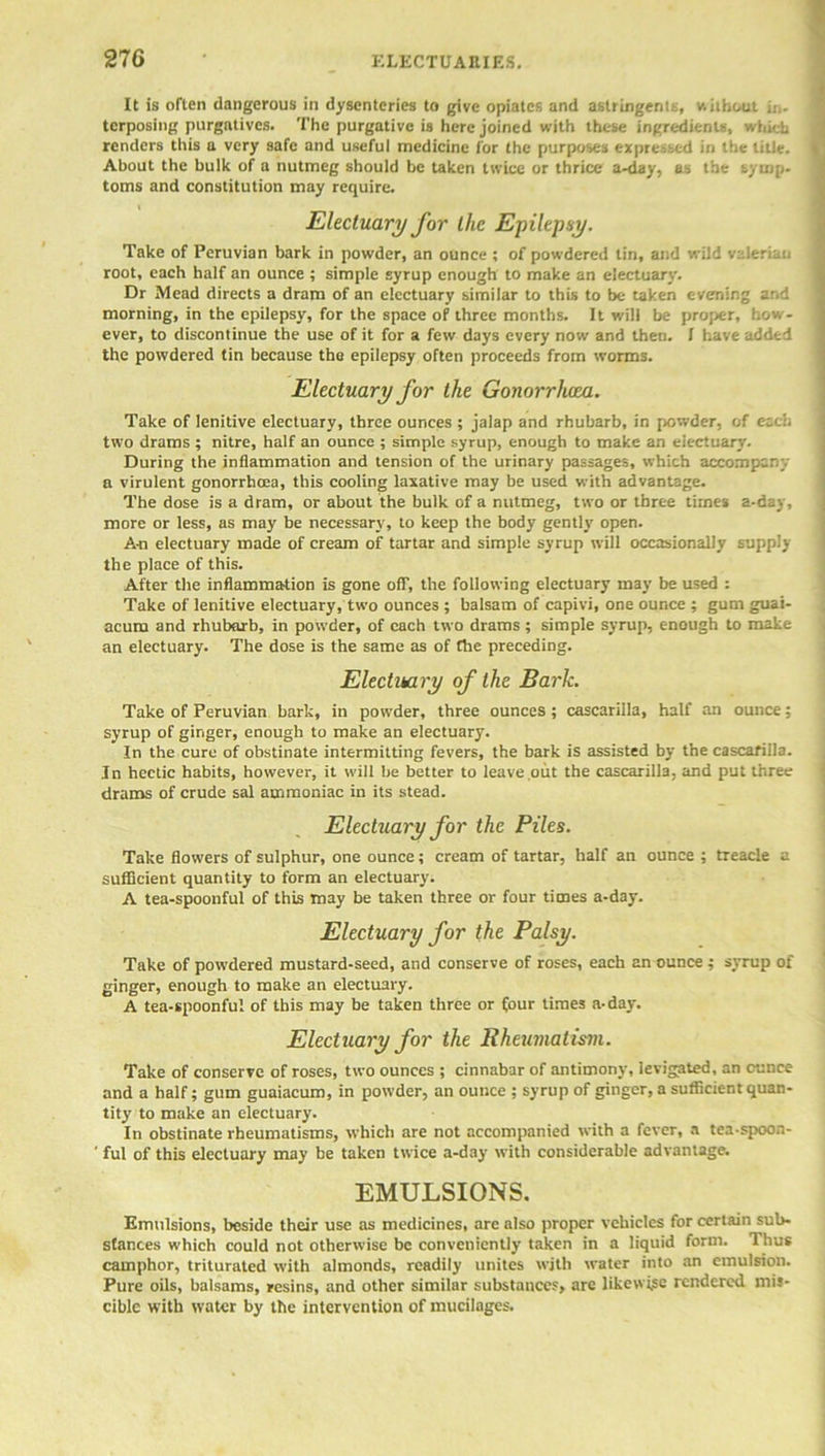 It is often dangerous in dysenteries to give opiates and astringent :, v.hhout i.-.. tcrposing purgatives. The purgative is here joined with these ingredients, which renders this a very safe and useful medicine for the purposes expressed in the title. About the bulk of a nutmeg should be taken twice or thrice a-day, as the symp- toms and constitution may require. Electuary for the Epilepsy. Take of Peruvian bark in powder, an ounce ; of powdered tin, and wild valerian root, each half an ounce ; simple syrup enough to make an electuary. Dr Mead directs a dram of an electuary similar to this to be taken evening ar.d morning, in the epilepsy, for the space of three months. It will be proper, how- ever, to discontinue the use of it for a few days every now and then. I have added the powdered tin because the epilepsy often proceeds from worms. Electuary for the Gonorrhoea. Take of lenitive electuary, three ounces ; jalap and rhubarb, in powder, of etc':, two drams ; nitre, half an ounce ; simple syrup, enough to make an electuary. During the inflammation and tension of the urinary passages, which accompany a virulent gonorrhoea, this cooling laxative may be used with advantage. The dose is a dram, or about the bulk of a nutmeg, two or three times a-day, more or less, as may be necessary, to keep the body gently open. A-n electuary made of cream of tartar and simple syrup will occasionally supply the place of this. After the inflammation is gone off, the following electuary may be used : Take of lenitive electuary, two ounces ; balsam of capivi, one ounce ; gum guai- acum and rhubarb, in powder, of each two drams ; simple syrup, enough to make an electuary. The dose is the same as of Che preceding. Electuary of the Bark. Take of Peruvian bark, in powder, three ounces; cascarilla, half an ounce; syrup of ginger, enough to make an electuary. In the cure of obstinate intermitting fevers, the bark is assisted by the cascarilla. In hectic habits, however, it will be better to leave out the cascarilla, and put three drains of crude sal ammoniac in its stead. Electuary for the Piles. Take flowers of sulphur, one ounce; cream of tartar, half an ounce ; treacle a sufficient quantity to form an electuary. A tea-spoonful of this may be taken three or four times a-day. Electuary for the Palsy. Take of powdered mustard-seed, and conserve of roses, each an ounce ; syrup of ginger, enough to make an electuary. A tea-spoonful of this may be taken three or four times a-day. Electuary for the Rheumatism. Take of conserve of roses, two ounces ; cinnabar of antimony, levigated, an ounce and a half; gum guaiacum, in powder, an ounce ; syrup of ginger, a sufficient quan- tity to make an electuary. In obstinate rheumatisms, which are not accompanied with a fever, a tea-spoon- ful of this electuary may be taken twice a-day with considerable advantage. EMULSIONS. Emulsions, beside their use as medicines, are also proper vehicles for certain sub- stances which could not otherwise be conveniently taken in a liquid form. Thus camphor, triturated with almonds, readily unites with water into an emulsion. Pure oils, balsams, resins, and other similar substances, are likevvi.se rendered mis- cible with water by the intervention of mucilages.