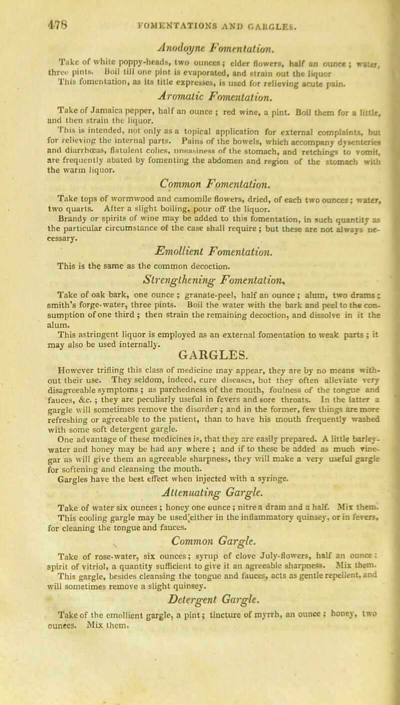 Anodoync Fomentation. Take of white poppy-heads, two ounces; elder flowers, half an ounce ; water, three pints. Boil till one pint is evaporated, and strain out the liquor This fomentation, as its title expresses, is used for relieving acute pain. Aromatic Fomentation. Take of Jamaica pepper, half an ounce ; red wine, a pint. Boil them for a little, and then strain the liquor. I his is intended, not only as a topical application for external complaints, but for relieving the internal parts. Pains of the bowels, which accompany dysenteries and diarrhoeas, flatulent cohcs, uneasiness of the stomach, and retchings to vomit, are frequently abated by fomenting the abdomen and region of the stomach with the warm liquor. Common Fomentation. Take tops of wormwood and camomile flowers, dried, of each two ounces; water, two quarts. After a slight boiling, pour off the liquor. Brandy or spirits of wine may be added to this fomentation, in such quantity as the particular circumstance of the case shall require ; but these are not always ne- cessary. Emollient Fomentation. This is the same as the common decoction. Strengthening Fomentation, Take of oak bark, one ounce; granate-peel, half an ounce; alum, two drams; smith’s forge-water, three pints. Boil the water with the bark and peel to the con- sumption of one third ; then strain the remaining decoction, and dissolve in it the alum. This astringent liquor is employed as an external fomentation to weak parts ; it may also be used internally. GARGLES. However trifling this class of medicine may appear, they are by no means with- out their use. They seldom, indeed, cure diseases, but they often alleviate very disagreeable symptoms ; as parchedness of the mouth, foulness of the tongue and fauces, &c. ; they are peculiarly useful in fevers and sore throats. In the latter a gargle will sometimes remove the disorder ; and in the former, few things are more refreshing or agreeable to the patient, than to have his mouth frequently washed with some soft detergent gargle. One advantage of these medicines is, that they are easily prepared. A little barley- water and honey may be had any where ; and if to these be added as much vine- gar as will give them an agreeable sharpness, they will make a very useful gargle for softening and cleansing the mouth. Gargles have the best effect when injected with a syringe. Attenuating Gargle. Take of water six ounces ; honey one ounce; nitre a dram and a half. Mix them. This cooling gargle may be used[either in the inflammatory quinsev, or in fevers, for cleaning the tongue and fauces. Common Gargle. Take of rose-water, six ounces; syrup of clove July-flowers, half an ounce: spirit of vitriol, a quantity sufficient to give it an agreeable sharpness. Mix them. This gargle, besides cleansing the tongue and fauces, acts as gentle repellent, and will sometimes remove a slight quinsey. Detergent Gargle. Take of the emollient gargle, a pint; tincture of myrrh, an ounce ; honey, two ounees. Mix them.