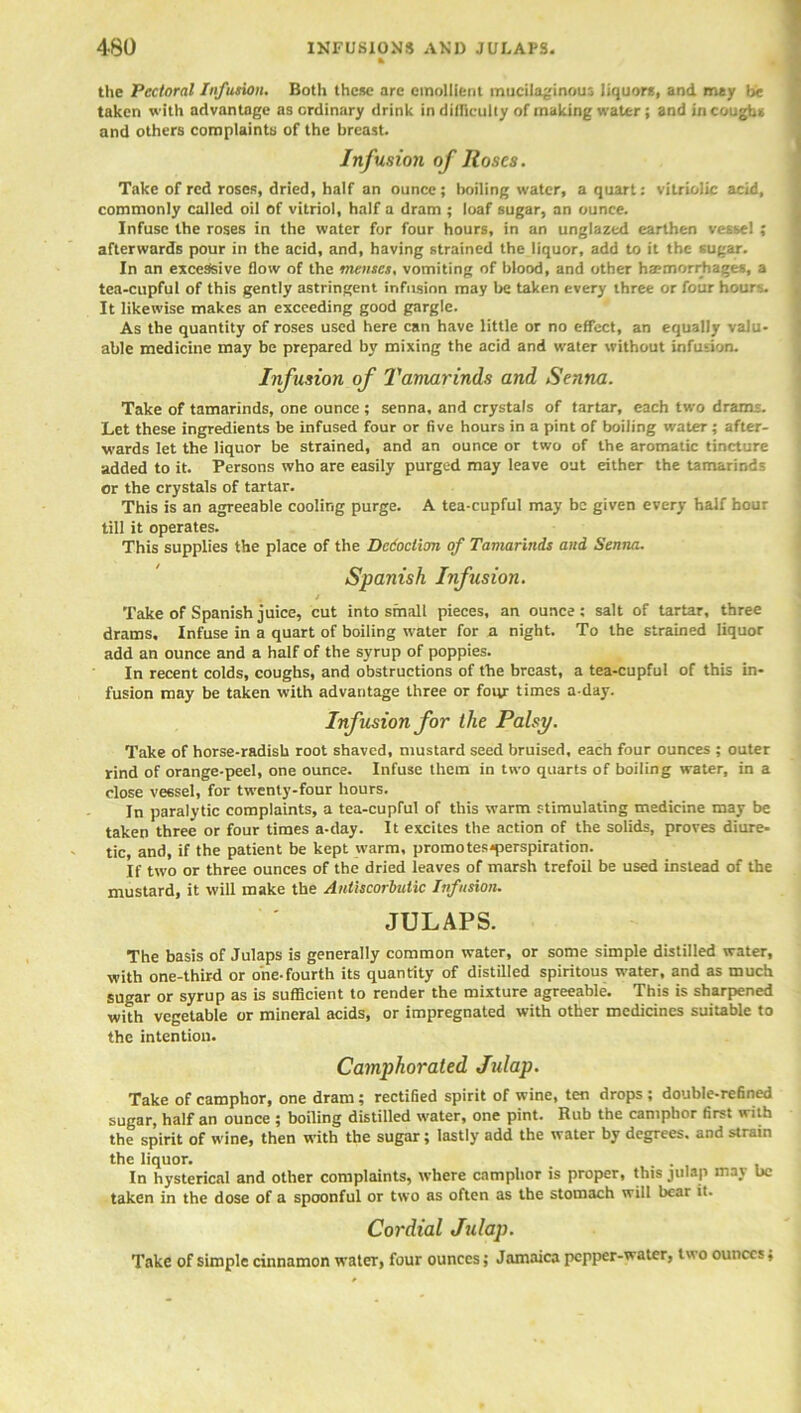 the Pectoral Infusion. Both these are emollient mucilaginous liquors, and may be taken with advantage as ordinary drink in difficulty of making water; and in coughs and others complaints of the breast. Infusion of Roses. Take of red roses, dried, half an ounce; boiling water, a quart: vitriolic acid, commonly called oil of vitriol, half a dram ; loaf sugar, an ounce. Infuse the roses in the water for four hours, in an unglazed earthen vessel ; afterwards pour in the acid, and, having strained the liquor, add to it the sugar. In an excessive flow of the menses, vomiting of blood, and other haemorrhages, a tea-cupful of this gently astringent infusion may be taken every three or four hours. It likewise makes an exceeding good gargle. As the quantity of roses used here can have little or no effect, an equally valu- able medicine may be prepared by mixing the acid and water without infusion. Infusion of Tamarinds and Senna. Take of tamarinds, one ounce ; senna, and crystals of tartar, each two drams. Let these ingredients be infused four or five hours in a pint of boiling water ; after- wards let the liquor be strained, and an ounce or two of the aromatic tincture added to it. Persons who are easily purged may leave out either the tamarinds or the crystals of tartar. This is an agreeable cooling purge. A tea-cupful may be given every half hour till it operates. This supplies the place of the Dedoction of Tamarinds and Senna. Spanish Infusion. , t Take of Spanish juice, cut into small pieces, an ounce; salt of tartar, three drams. Infuse in a quart of boiling water for a night. To the strained liquor add an ounce and a half of the syrup of poppies. In recent colds, coughs, and obstructions of the breast, a tea-cupful of this in- fusion may be taken with advantage three or four times a-day. Infusion for the Palsy. Take of horse-radish root shaved, mustard seed bruised, each four ounces ; outer rind of orange-peel, one ounce. Infuse them in two quarts of boiling water, in a close vessel, for twenty-four hours. In paralytic complaints, a tea-cupful of this warm stimulating medicine may be taken three or four times a-day. It excites the action of the solids, proves diure- tic, and, if the patient be kept warm, promotes*perspiration. If two or three ounces of the dried leaves of marsh trefoil be used instead of the mustard, it will make the Antiscorbutic Infusion. JULAPS. The basis of Julaps is generally common water, or some simple distilled water, with one-third or one-fourth its quantity of distilled spiritous water, and as much sugar or syrup as is sufficient to render the mixture agreeable. This is sharpened with vegetable or mineral acids, or impregnated with other medicines suitable to the intention. Camphorated Jidap. Take of camphor, one dram; rectified spirit of wine, ten drops ; double-refined sugar, half an ounce ; boiling distilled water, one pint. Rub the camphor first with the spirit of wine, then with the sugar; lastly add the water by degrees, and strain the liquor. In hysterical and other complaints, where camphor is proper, this julap may be taken in the dose of a spoonful or two as often as the stomach will bear it. Cordial Julap. Take of simple cinnamon water, four ounces; Jamaica pepper-water, two ounces,