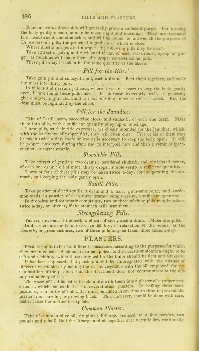 •186 PILLS AND BLASTERS. Four or five of these pills will generally prove a sufficient purge, l or keeping the body gently open, one may be taken night and morning. They are reckonfen both deobstruent and stomachic, and will be found to answer all the purposes of Dr Anderson’s pdls, the principal ingredient of which is aloes. \V here aloetic purges are improper, the following pills may be used : Take extract of jalap, and vitriolated tartar, of each two drams; syrup of gin- ger. as much as will make them of a proper consistence for pills. These pills may be taken in the same quantity as the above. Pill for the Bile. ‘ Take gum pill and colocynth pill, each a dram. Beat them together, and make the mass into thirty pills. In bilious and nervous patients, where it was necessary to keep the body gently open, I have found these pills answer the purpose extremely well. I generally give one over night, and another next morning, once or twice a-week. But the dose must be regulated by the effect. Pill for the Jaundice. Take of Castile soap, suecotrine aloes, and rhubarb, of each one dram. Make them into pills, with a sufficient quantity of syrup or mucilage. These pills, as their title expresses, are chiefly intended for the jaundice, which, with the assistFnee of proper diet, they will often cure. Five or six of them may be taken twice a-day, more or less as is necessary to-keep the body open. It will be pioper, however, during their use, to interpose now and then a vomit of ipeca- cuanha, or tartar emetic. Stomachic Pills. Take extract of gentian, two drams ; powdered rhubarb, and vitriolated tartar, of each one dram ; oil of mint, thirty drops ; simple syrup, a sufficient quantity. Three or four of these pills may be taken twice a-day, for invigorating the sto- mach, and keeping the bod}' gently open. ' Squill Pills. Take powder of dried squills, a dram and a half; gum-ammoniac, and carda- mon seeds, in powder, of each three drams ; simple syrup, a sufficient quantity. In dropsical and asthmatic complaints, two or three of these pills may be taken twice a-day, or oftener, if the stomach will hear them. Strengthening Pills. Take soft extract of the bark, and salt of steel, each a dram. Make into pills. In disorders arising from excessive debility, or relaxation of the solids, as the chlolosis, or green sickness, two of these pills may be taken three times a-day. PLASTERS. Plasters ought to be of a different consistence, according to the purposes for which they are intended. Such as are to be applied to the breasts or stomach ought to be soft and yielding, while those designed for the limbs should be firm and adhesive. It has been supposed, that plasters might be impregnated with the virtues of different vegetables, by boiling the recent vegetable with the oil employed for the composition of the plaster; but this treatment docs not communicate to the oils any valuable qualities. , The calces of lead boiled with oils unite with them into a plaster of a proper con- sistence, which makes the basis of several other plasters. In boiling these com- positions, a quantity pf hot water must be added from time to time to prevent the plaster from burning or growing black. This, however, should be done tyith care, lest it cause the matter to explode. Common Plaster. Take of common olive oil, six pints; litharge, reduced to a fine powder, two pounds and a half. Boil the litharge and oil together over a gentle fire, continually