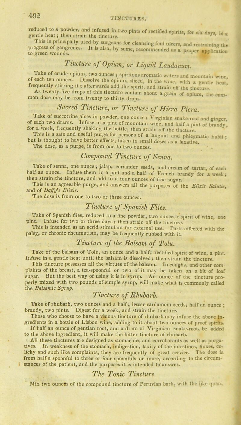 tinctures. reduced to a powder, and infused in two gentle heat; then strain the tincture. pints of rectified spirits, for six days, in a This is principally used by surgeons for cleansing foul ulcers, and restraining the regreen 2^ ^ by “n,e' reC°m,neded as * P“P~ m,icLn Tincture of Opium, or Liquid. iMudanum. Take of crude opium, two ounces ; spiritous aromatic waters and mountain wine, or each ten ounces. Dissolve the opium, sliced, in the wine, with a gentle heat frequently stirring it; afterwards add the spirit, and strain off the tincture As twenty-five drops of this tinctnrc contain about a grain of opium, the com- mon dose may he from twenty to thirty drop*. Sacred Tincture, or Tincture of Hier a Pier a. Take of succotrine aloes in powder, one ounce ; Virginian snake-root and ginger, of each two drams. Infuse in a pint of mountain wine, and half a pint of brandy for a week, frequently shaking the bottle, then strain off the tincture. This is a sale and useful purge for persons of a languid and phlegmatic habit • but is thought to have better effects, taken in small doses as a laxative. The dose, as a purge, is from one to two ounces. ' . Compound Tincture of Senna. Take of senna, one ounce ; jalap, coriander seeds, and cream of tartar, of each half an ounce. Infuse them in a pint and a half of French brandy for a week; then strain the tincture, and add to it four ounces of fine su^ar. This is an agreeable purge, and answers all the purposes of the Elixir Salulis, and of Daffy's Elixir. The dose is from one to two or three ounces. Tincture of Spanish Flies. Take of Spanish Hies, reduced to a fine powder, two ounces; spirit of wine, one pint. Infuse for two or three days ; then strain off the tincture. This is intended as an acrid stimulant for external use. Parts affected with the palsy, or chronic rheumatism, may be frequently rubbed with it. Tincture of the Balsam of Tolu. Take of the balsam of Tolu, an ounce and a half; rectified spirit of wine, a pint. Infuse in a gentle heat until the balsam is dissolved ; then strain the tincture. This tincture possesses all the virtues of the balsam. In coughs, and other com- plaints of the breast, a tea-spoonful or two of it may be taken on a bit of loaf sugar. But the best way of using it is in syrup. An ounce of the tincture pro- perly mixed with two pounds of simple syrup, will make what is commonly called the Balsamic Syrup. Tincture of Rhubarb. Take of rhubarb, two ounces and a half; lesser cardamom seeds, half an ounce ; brandy, two pints. Digest for a week, and strain the tincture. Those who choose to have a vinous tincture of rhubarb may infuse the above in- gredients in a bottle of Lisbon wine, adding to it about two ounces of proof spirits. If half an ounce of gentian root, and a dram of Virginian snake-root, be added to the above ingredient, it will make the bitter tincture of rhubarb. All these tinctures are designed as stomachics and corroborants as well as purga- tives. In weakness of the stomach, indigestion, laxity of the intestines, fluxes, co- licky and such like complaints, they are frequently of great service. The dose is from half a spoonful to three or four spoonfuls or more, according to the circum- I stances of the patient, and the purposes it is intended to answer. The Tonic Tincture Mix two ounces of the compound tincture of Peruvian bark, with the like quan-