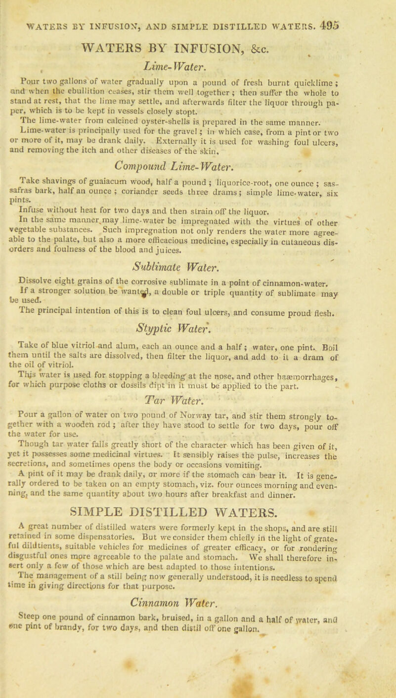 WATERS BY INFUSION, &c. Lime- Water. Pour two gallons of water gradually upon a pound of fresh burnt quicklime; and when the ebullition ceases, stir them well together; then suffer the whole to stand at rest, that the lime may settle, and afterwards filter the liquor through pa- per, which is to be kept in vessels closely stopt. The lime-water from calcined oyster-shells is prepared in the same manner. Lime-water is principally used for the gravel; in which case, from a pint or two or more of it, may be drank daily. Externally it is used for washing foul ulcers, and removing the itch and other diseases of the skin. Compound Lime-Water. Take shavings of guaiacum wood, half a pound ; liquorice-root, one ounce ; sas- safras bark, half an ounce; coriander seeds three drams; simple lime-water, six pints. Infuse without heat for two days and then strain off the liquor. In the same manner,may lime-water be impregnated with the virtues of other vegetable substances. Such impregnation not only renders the water more agree- able to the palate, but also a more efficacious medicine, especially in cutaneous dis- orders and foulness of the blood and juices. Sublimate Water. Dissolve eight grains of the corrosive sublimate in a point of cinnamon-water. If a stronger solution be want^l, a double or triple quantity of sublimate may he used. The principal intention of this is to clean foul ulcers, and consume proud flesh. Styptic Water. Take of blue vitriol and alum, each an ounce and a half; water, one pint. Boil them until the salts are dissolved, then filter the liquor, and add to it a dram of the oil of vitriol. This water is used for stopping a bleeding' at the nose, and other haaeiporrhages, for which purpose cloths or dossils dipt in it must be applied to the part. Tar Water. Pour a gallon of water on two pound of Norway tar, and stir them strongly to- gether with a wooden rod; after they have stood to settle for two days, pour off the water for use. ,v Though tar water falls greatly short of the character which has been given of it, yet it possesses some medicinal virtues. It sensibly raises the pulse, increases the secretions, and sometimes opens the body or occasions vomiting. A pint of it may be drank daily, or more if the stomach can bear it. It is gene- rally ordered to be taken on an empty stomach, viz. four ounces morning and even- ning, and the same quantity about two hours after breakfast and dinner. SIMPLE DISTILLED WATERS. A great number of distilled waters were formerly kept in the shops, and are still retained in some dispensatories. But we consider them chiefly in the light of grate- ful dildtients, suitable vehicles for medicines of greater efficacy, or for rendering disgustful ones more agreeable to the palate and stomach. VVe shall therefore int sert only a few of those which are best adapted to those intentions. The management of a still being now generally understood, it is needless to spend lime in giving directions for that purpose. Cinnamon Water. Steep one pound of cinnamon bark, bruised, in a gallon and a half of water, and tme pint of brandy, for two days, and then distil off one gallon.